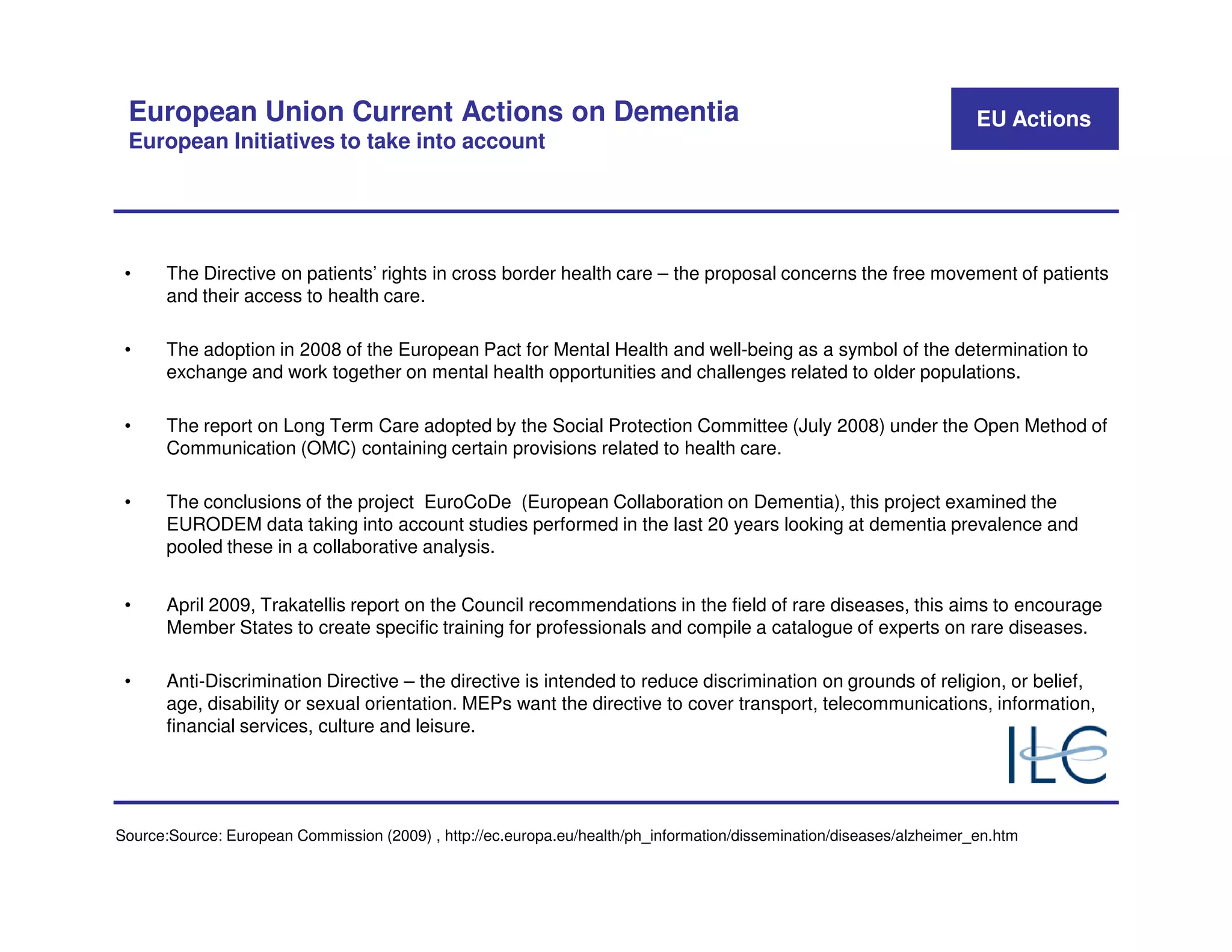 European Union Current Actions on Dementia                                                                            EU Actions
 European Initiatives to take into account




 •     The Directive on patients’ rights in cross border health care – the proposal concerns the free movement of patients
       and their access to health care.

 •     The adoption in 2008 of the European Pact for Mental Health and well-being as a symbol of the determination to
       exchange and work together on mental health opportunities and challenges related to older populations.

 •     The report on Long Term Care adopted by the Social Protection Committee (July 2008) under the Open Method of
       Communication (OMC) containing certain provisions related to health care.

 •     The conclusions of the project EuroCoDe (European Collaboration on Dementia), this project examined the
       EURODEM data taking into account studies performed in the last 20 years looking at dementia prevalence and
       pooled these in a collaborative analysis.


 •     April 2009, Trakatellis report on the Council recommendations in the field of rare diseases, this aims to encourage
       Member States to create specific training for professionals and compile a catalogue of experts on rare diseases.

 •     Anti-Discrimination Directive – the directive is intended to reduce discrimination on grounds of religion, or belief,
       age, disability or sexual orientation. MEPs want the directive to cover transport, telecommunications, information,
       financial services, culture and leisure.




Source:Source: European Commission (2009) , http://ec.europa.eu/health/ph_information/dissemination/diseases/alzheimer_en.htm
 