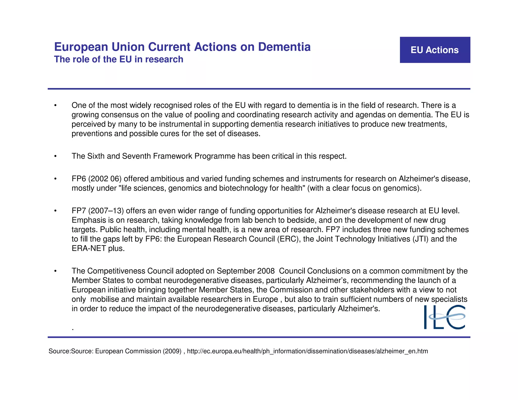 European Union Current Actions on Dementia                                                                            EU Actions
 The role of the EU in research



 •     One of the most widely recognised roles of the EU with regard to dementia is in the field of research. There is a
       growing consensus on the value of pooling and coordinating research activity and agendas on dementia. The EU is
       perceived by many to be instrumental in supporting dementia research initiatives to produce new treatments,
       preventions and possible cures for the set of diseases.

 •     The Sixth and Seventh Framework Programme has been critical in this respect.

 •     FP6 (2002 06) offered ambitious and varied funding schemes and instruments for research on Alzheimer's disease,
       mostly under "life sciences, genomics and biotechnology for health" (with a clear focus on genomics).

 •     FP7 (2007–13) offers an even wider range of funding opportunities for Alzheimer's disease research at EU level.
       Emphasis is on research, taking knowledge from lab bench to bedside, and on the development of new drug
       targets. Public health, including mental health, is a new area of research. FP7 includes three new funding schemes
       to fill the gaps left by FP6: the European Research Council (ERC), the Joint Technology Initiatives (JTI) and the
       ERA-NET plus.

 •     The Competitiveness Council adopted on September 2008 Council Conclusions on a common commitment by the
       Member States to combat neurodegenerative diseases, particularly Alzheimer’s, recommending the launch of a
       European initiative bringing together Member States, the Commission and other stakeholders with a view to not
       only mobilise and maintain available researchers in Europe , but also to train sufficient numbers of new specialists
       in order to reduce the impact of the neurodegenerative diseases, particularly Alzheimer's.

       .

Source:Source: European Commission (2009) , http://ec.europa.eu/health/ph_information/dissemination/diseases/alzheimer_en.htm
 