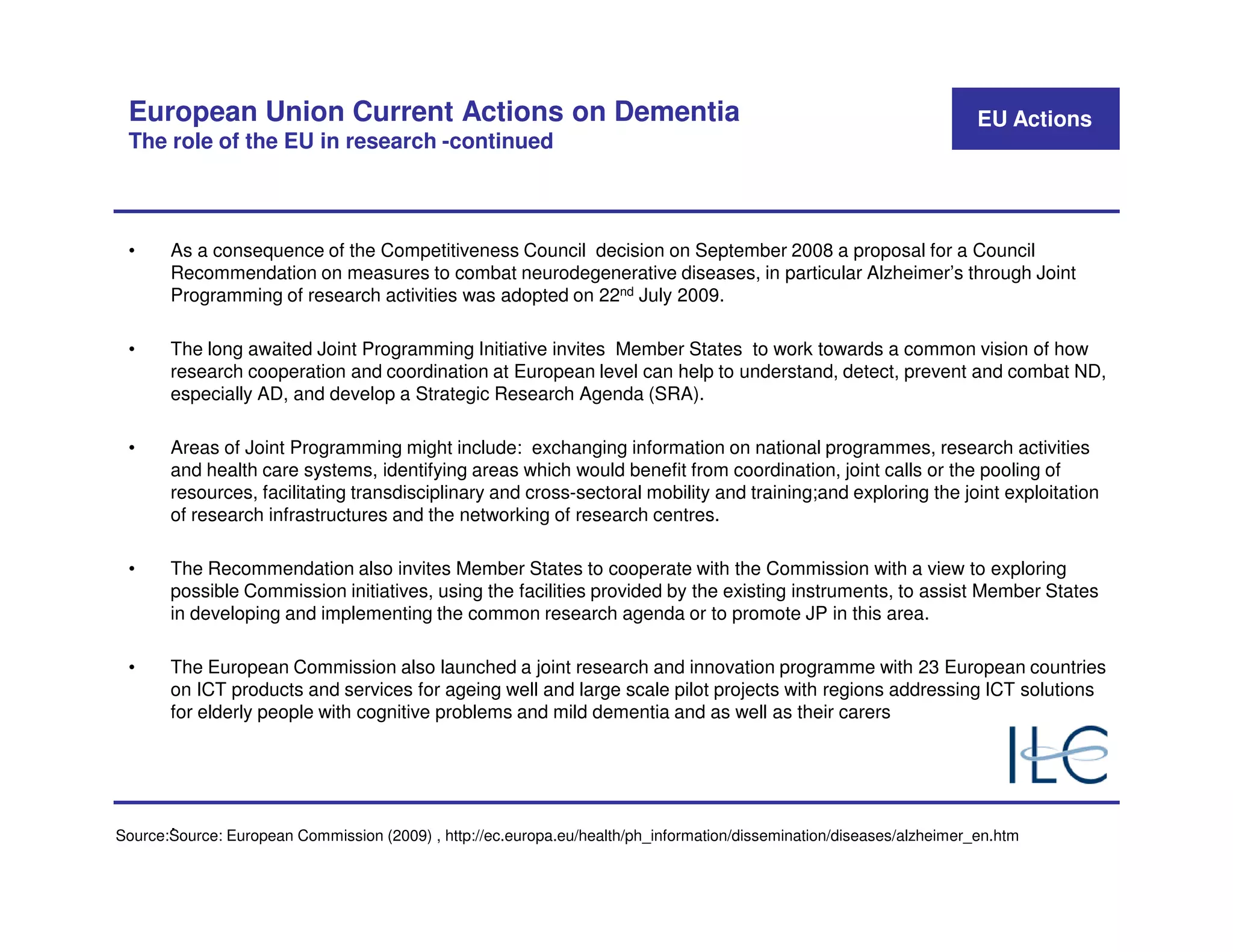 European Union Current Actions on Dementia                                                                            EU Actions
 The role of the EU in research -continued



 •     As a consequence of the Competitiveness Council decision on September 2008 a proposal for a Council
       Recommendation on measures to combat neurodegenerative diseases, in particular Alzheimer’s through Joint
       Programming of research activities was adopted on 22nd July 2009.

 •     The long awaited Joint Programming Initiative invites Member States to work towards a common vision of how
       research cooperation and coordination at European level can help to understand, detect, prevent and combat ND,
       especially AD, and develop a Strategic Research Agenda (SRA).

 •     Areas of Joint Programming might include: exchanging information on national programmes, research activities
       and health care systems, identifying areas which would benefit from coordination, joint calls or the pooling of
       resources, facilitating transdisciplinary and cross-sectoral mobility and training;and exploring the joint exploitation
       of research infrastructures and the networking of research centres.

 •     The Recommendation also invites Member States to cooperate with the Commission with a view to exploring
       possible Commission initiatives, using the facilities provided by the existing instruments, to assist Member States
       in developing and implementing the common research agenda or to promote JP in this area.

 •     The European Commission also launched a joint research and innovation programme with 23 European countries
       on ICT products and services for ageing well and large scale pilot projects with regions addressing ICT solutions
       for elderly people with cognitive problems and mild dementia and as well as their carers




       .
Source:Source: European Commission (2009) , http://ec.europa.eu/health/ph_information/dissemination/diseases/alzheimer_en.htm
 