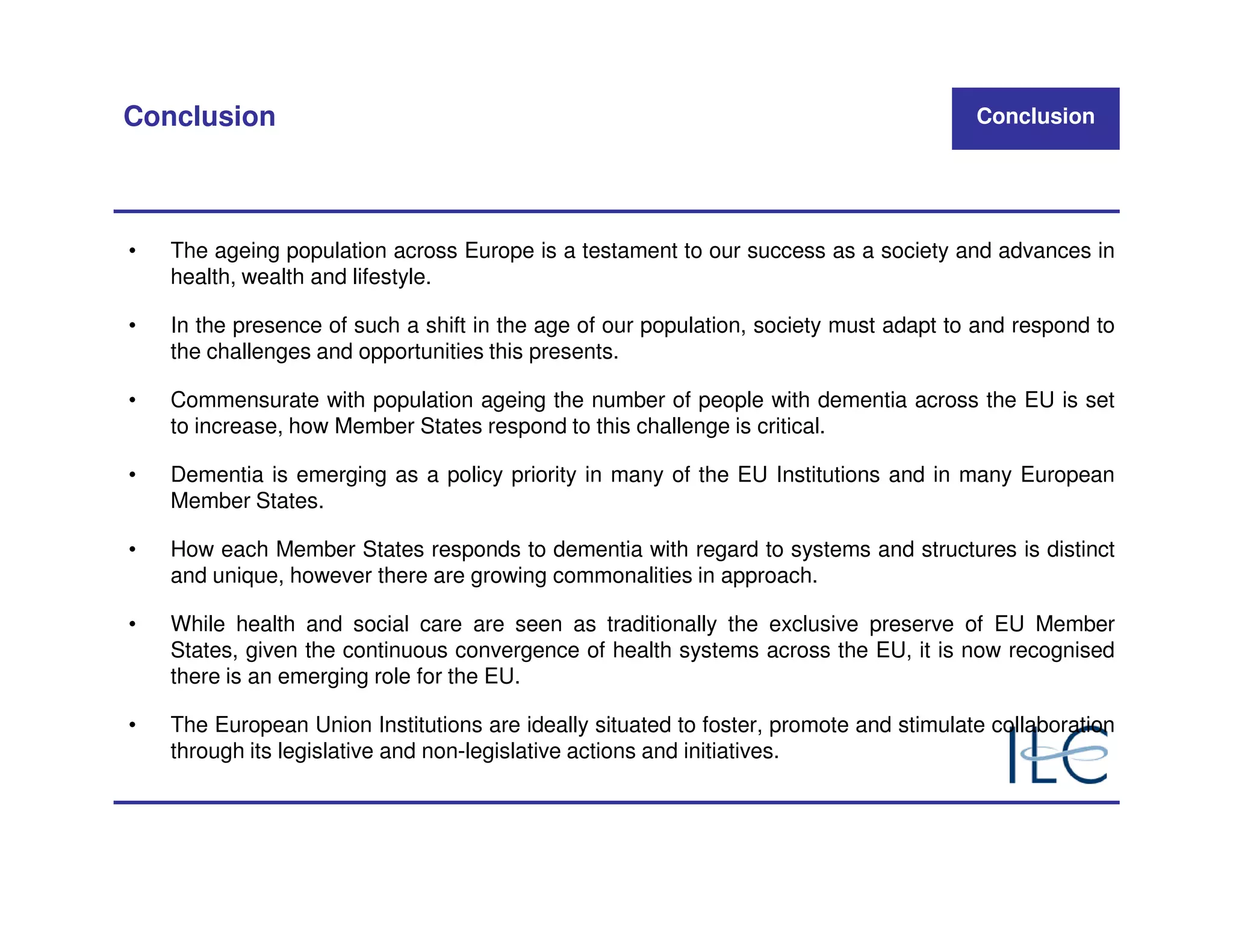 Conclusion                                                                              Conclusion




•   The ageing population across Europe is a testament to our success as a society and advances in
    health, wealth and lifestyle.

•   In the presence of such a shift in the age of our population, society must adapt to and respond to
    the challenges and opportunities this presents.

•   Commensurate with population ageing the number of people with dementia across the EU is set
    to increase, how Member States respond to this challenge is critical.

•   Dementia is emerging as a policy priority in many of the EU Institutions and in many European
    Member States.

•   How each Member States responds to dementia with regard to systems and structures is distinct
    and unique, however there are growing commonalities in approach.

•   While health and social care are seen as traditionally the exclusive preserve of EU Member
    States, given the continuous convergence of health systems across the EU, it is now recognised
    there is an emerging role for the EU.

•   The European Union Institutions are ideally situated to foster, promote and stimulate collaboration
    through its legislative and non-legislative actions and initiatives.
 