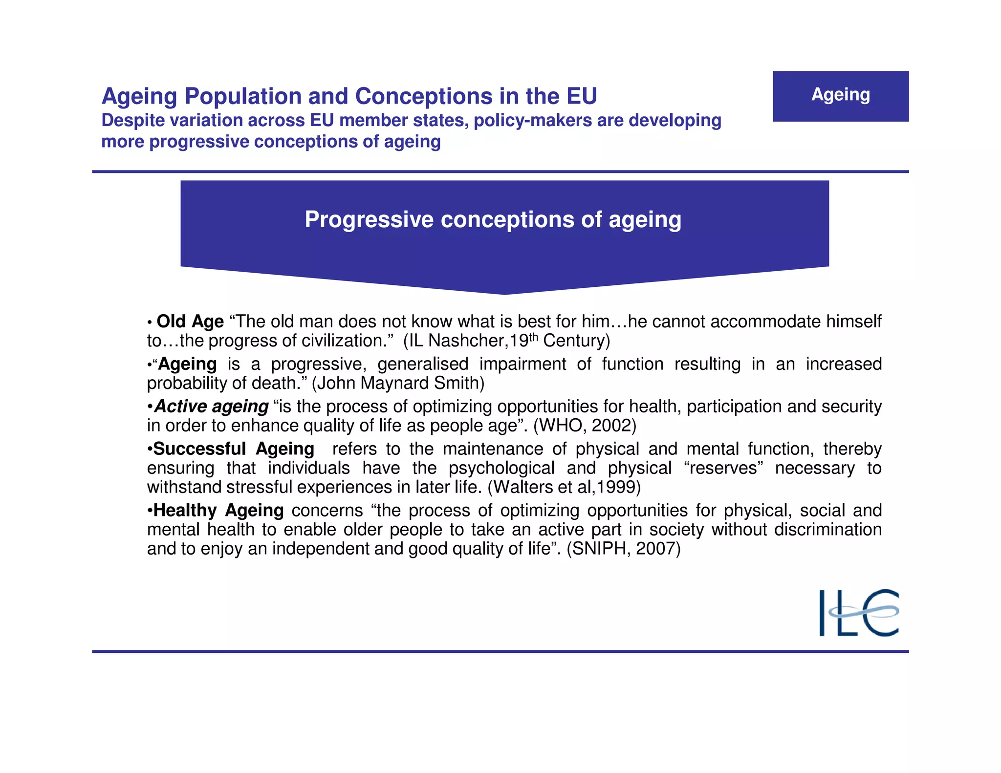 Ageing Population and Conceptions in the EU                                                 Ageing
Despite variation across EU member states, policy-makers are developing
more progressive conceptions of ageing



                         Progressive conceptions of ageing



     • Old Age “The old man does not know what is best for him…he cannot accommodate himself
     to…the progress of civilization.” (IL Nashcher,19th Century)
     •“Ageing is a progressive, generalised impairment of function resulting in an increased
     probability of death.” (John Maynard Smith)
     •Active ageing “is the process of optimizing opportunities for health, participation and security
     in order to enhance quality of life as people age”. (WHO, 2002)
     •Successful Ageing refers to the maintenance of physical and mental function, thereby
     ensuring that individuals have the psychological and physical “reserves” necessary to
     withstand stressful experiences in later life. (Walters et al,1999)
     •Healthy Ageing concerns “the process of optimizing opportunities for physical, social and
     mental health to enable older people to take an active part in society without discrimination
     and to enjoy an independent and good quality of life”. (SNIPH, 2007)
 