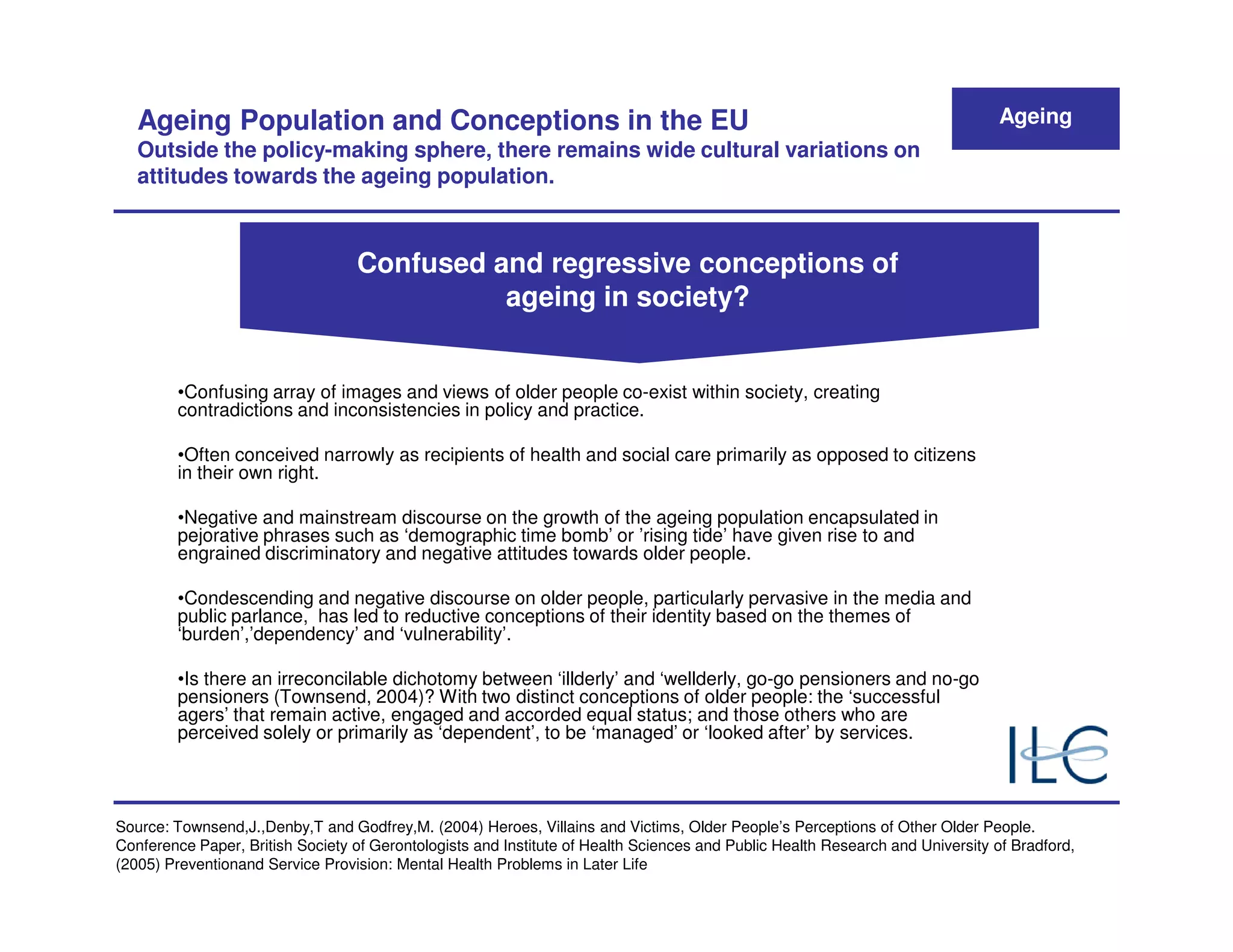 Ageing Population and Conceptions in the EU                                                                                  Ageing
   Outside the policy-making sphere, there remains wide cultural variations on
   attitudes towards the ageing population.



                                  Confused and regressive conceptions of
                                            ageing in society?


        •Confusing array of images and views of older people co-exist within society, creating
        contradictions and inconsistencies in policy and practice.

        •Often conceived narrowly as recipients of health and social care primarily as opposed to citizens
        in their own right.

        •Negative and mainstream discourse on the growth of the ageing population encapsulated in
        pejorative phrases such as ‘demographic time bomb’ or ’rising tide’ have given rise to and
        engrained discriminatory and negative attitudes towards older people.

        •Condescending and negative discourse on older people, particularly pervasive in the media and
        public parlance, has led to reductive conceptions of their identity based on the themes of
        ‘burden’,’dependency’ and ‘vulnerability’.

        •Is there an irreconcilable dichotomy between ‘illderly’ and ‘wellderly, go-go pensioners and no-go
        pensioners (Townsend, 2004)? With two distinct conceptions of older people: the ‘successful
        agers’ that remain active, engaged and accorded equal status; and those others who are
        perceived solely or primarily as ‘dependent’, to be ‘managed’ or ‘looked after’ by services.




Source: Townsend,J.,Denby,T and Godfrey,M. (2004) Heroes, Villains and Victims, Older People’s Perceptions of Other Older People.
Conference Paper, British Society of Gerontologists and Institute of Health Sciences and Public Health Research and University of Bradford,
(2005) Preventionand Service Provision: Mental Health Problems in Later Life
 