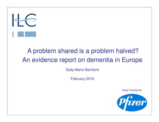 A problem shared is a problem halved?
An evidence report on dementia in Europe
              Sally-Marie Bamford

                February 2010


                                    Made Possible By
 