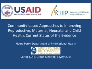 Community-based Approaches to Improving
Reproductive, Maternal, Neonatal and Child
Health: Current Status of the Evidence
Henry Perry, Department of International Health
Spring CORE Group Meeting, 8 May 2014
 