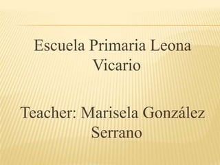 Escuela Primaria Leona
         Vicario

Teacher: Marisela González
          Serrano
 