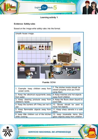 Learning activity 1
Evidence: Safety rules
Based on the image write safety rules into the format.
Unsafe house image.
Fuente: SENA
1. Example: keep children away from
power cords.
7. The kitchen knobs should be
closed properly once you finish
using them
2. Keep the electrical equipments away
from water.
8. Keep matches and hot objects
away fromf children
3. Keep cleaning products away from
children's hands
9. Keep the floors clean (liquid) to
avoid falls
4. Keep the burners off if they are not in
use
10. Gloves should be used to
move hot objects.
5. Keep flammable objects away from
burners
11. Keep sharp utensils in a safe
place.
6. keep little children out of the kitchen
while cooking.
12. keep breakable items (like
glass objects) away from children
 