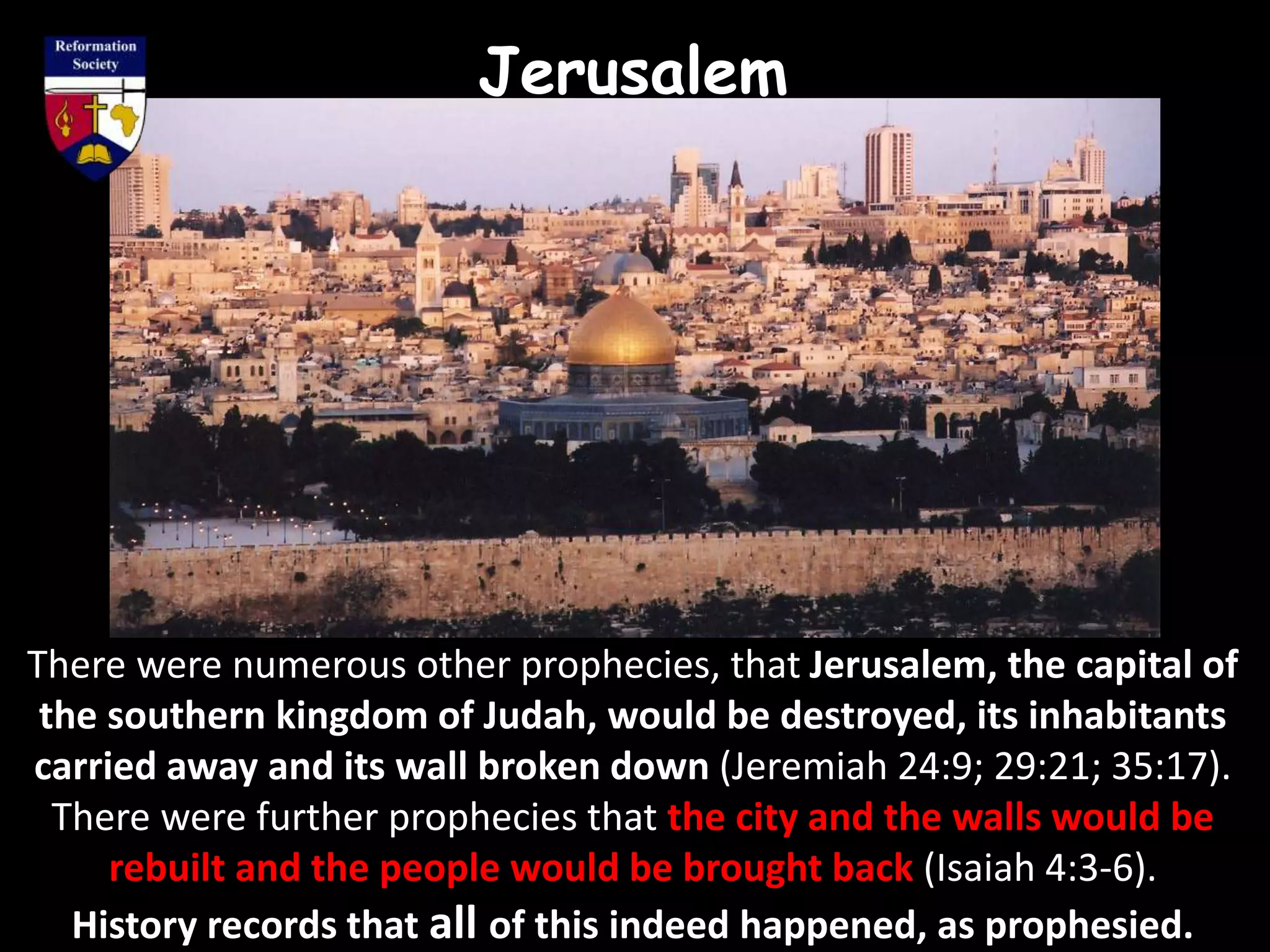 Jerusalem
There were numerous other prophecies, that Jerusalem, the capital of
the southern kingdom of Judah, would be destroyed, its inhabitants
carried away and its wall broken down (Jeremiah 24:9; 29:21; 35:17).
There were further prophecies that the city and the walls would be
rebuilt and the people would be brought back (Isaiah 4:3-6).
History records that all of this indeed happened, as prophesied.
 