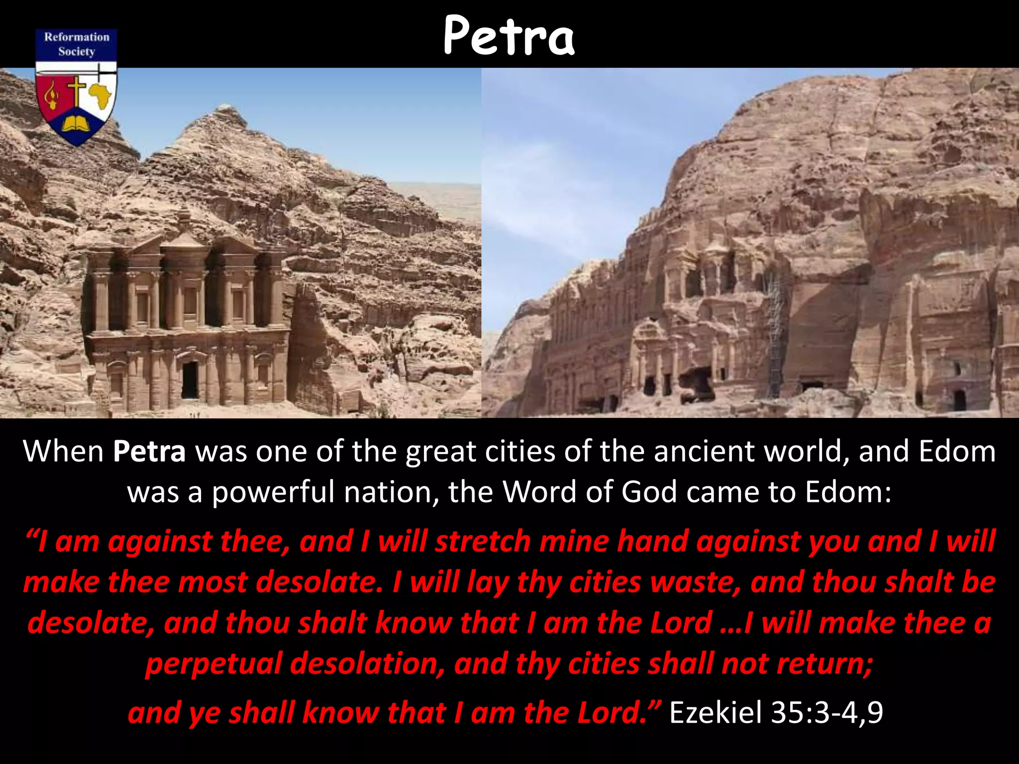 Petra
When Petra was one of the great cities of the ancient world, and Edom
was a powerful nation, the Word of God came to Edom:
“I am against thee, and I will stretch mine hand against you and I will
make thee most desolate. I will lay thy cities waste, and thou shalt be
desolate, and thou shalt know that I am the Lord …I will make thee a
perpetual desolation, and thy cities shall not return;
and ye shall know that I am the Lord.” Ezekiel 35:3-4,9
 