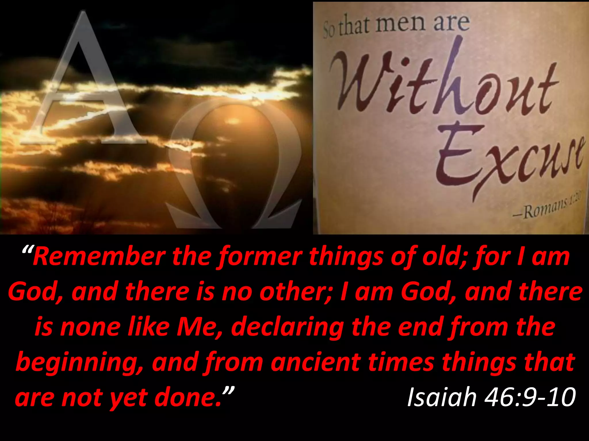 “Remember the former things of old; for I am
God, and there is no other; I am God, and there
is none like Me, declaring the end from the
beginning, and from ancient times things that
are not yet done.” Isaiah 46:9-10
 