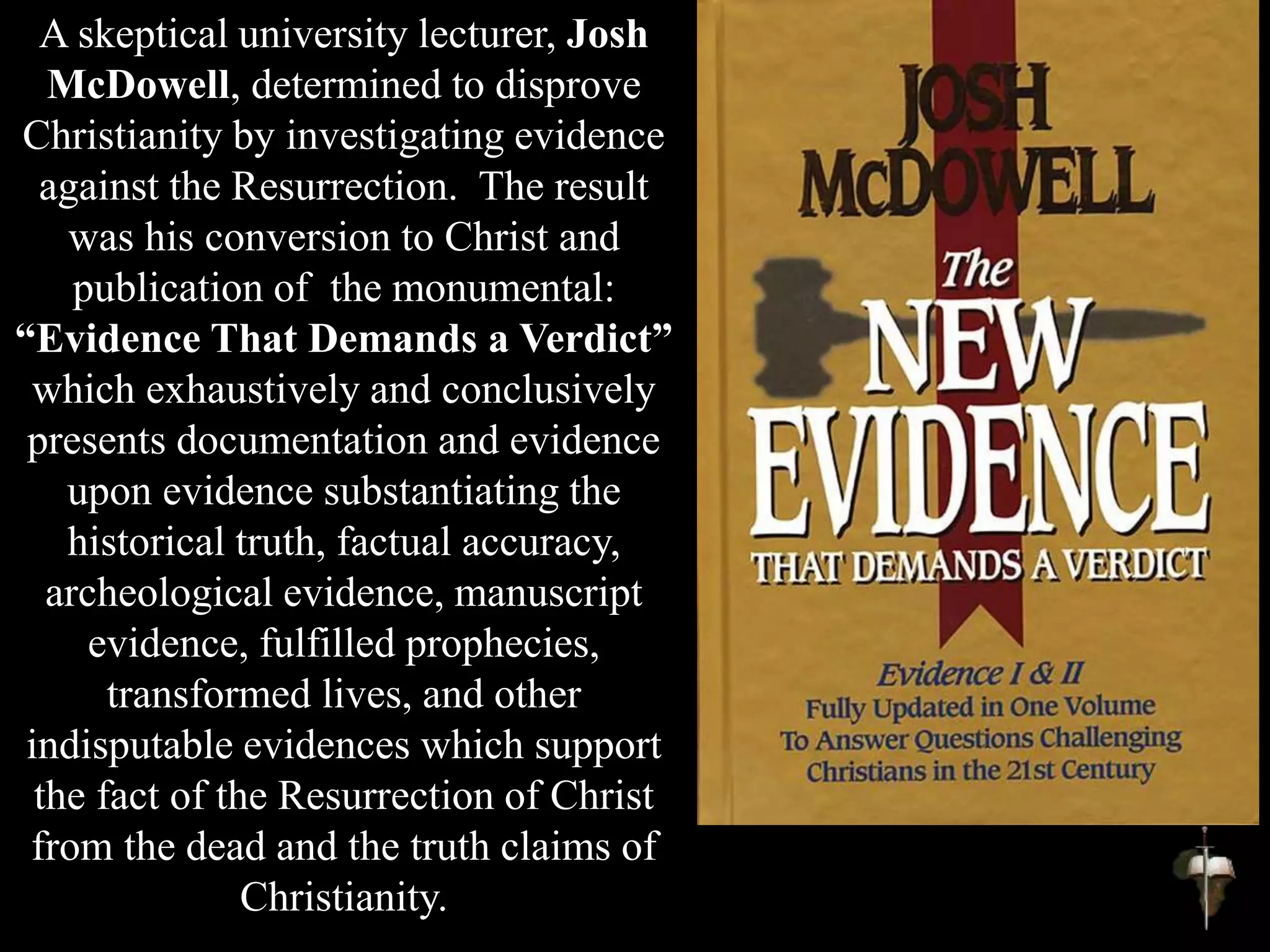 A skeptical university lecturer, Josh
McDowell, determined to disprove
Christianity by investigating evidence
against the Resurrection. The result
was his conversion to Christ and
publication of the monumental:
“Evidence That Demands a Verdict”
which exhaustively and conclusively
presents documentation and evidence
upon evidence substantiating the
historical truth, factual accuracy,
archeological evidence, manuscript
evidence, fulfilled prophecies,
transformed lives, and other
indisputable evidences which support
the fact of the Resurrection of Christ
from the dead and the truth claims of
Christianity.
 