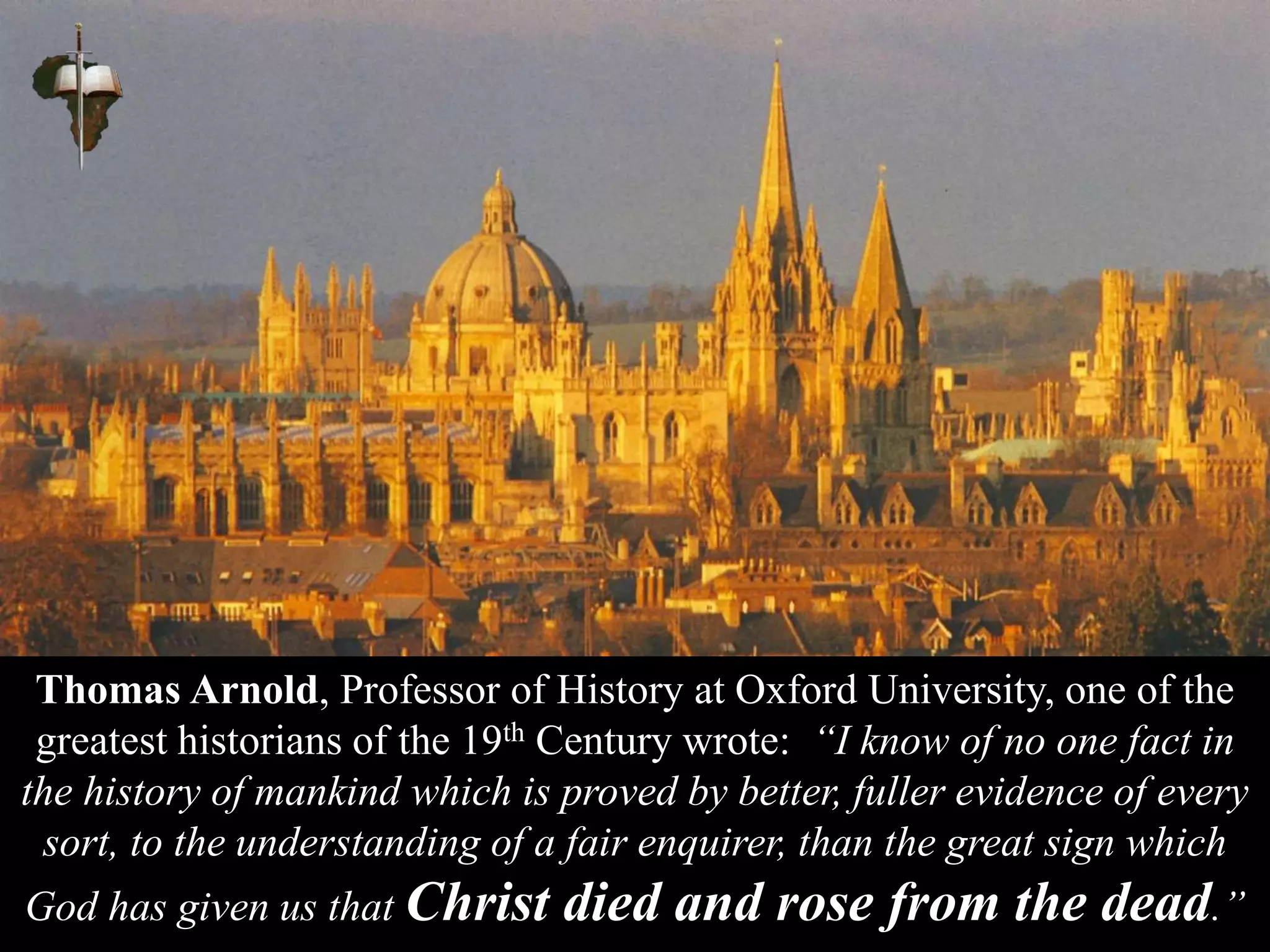 Thomas Arnold, Professor of History at Oxford University, one of the
greatest historians of the 19th Century wrote: “I know of no one fact in
the history of mankind which is proved by better, fuller evidence of every
sort, to the understanding of a fair enquirer, than the great sign which
God has given us that Christ died and rose from the dead.”
 