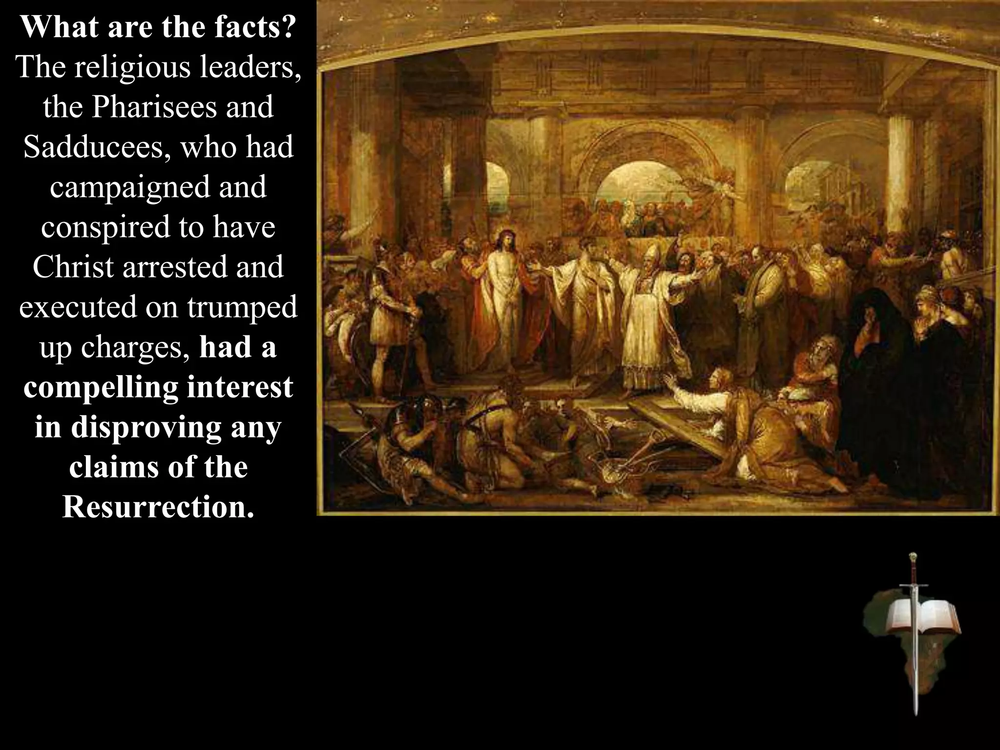 What are the facts?
The religious leaders,
the Pharisees and
Sadducees, who had
campaigned and
conspired to have
Christ arrested and
executed on trumped
up charges, had a
compelling interest
in disproving any
claims of the
Resurrection.
 