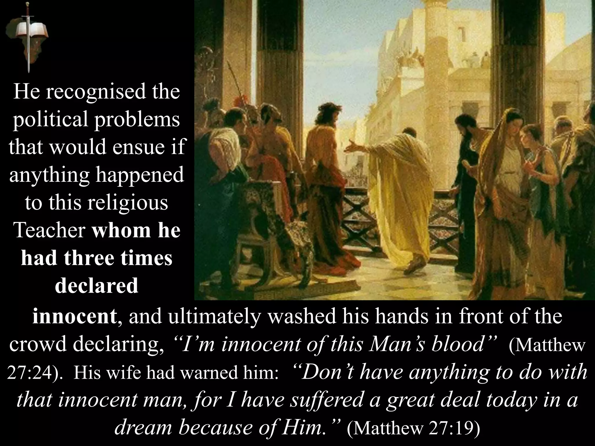 He recognised the
political problems
that would ensue if
anything happened
to this religious
Teacher whom he
had three times
declared
innocent, and ultimately washed his hands in front of the
crowd declaring, “I’m innocent of this Man’s blood” (Matthew
27:24). His wife had warned him: “Don’t have anything to do with
that innocent man, for I have suffered a great deal today in a
dream because of Him.” (Matthew 27:19)
 