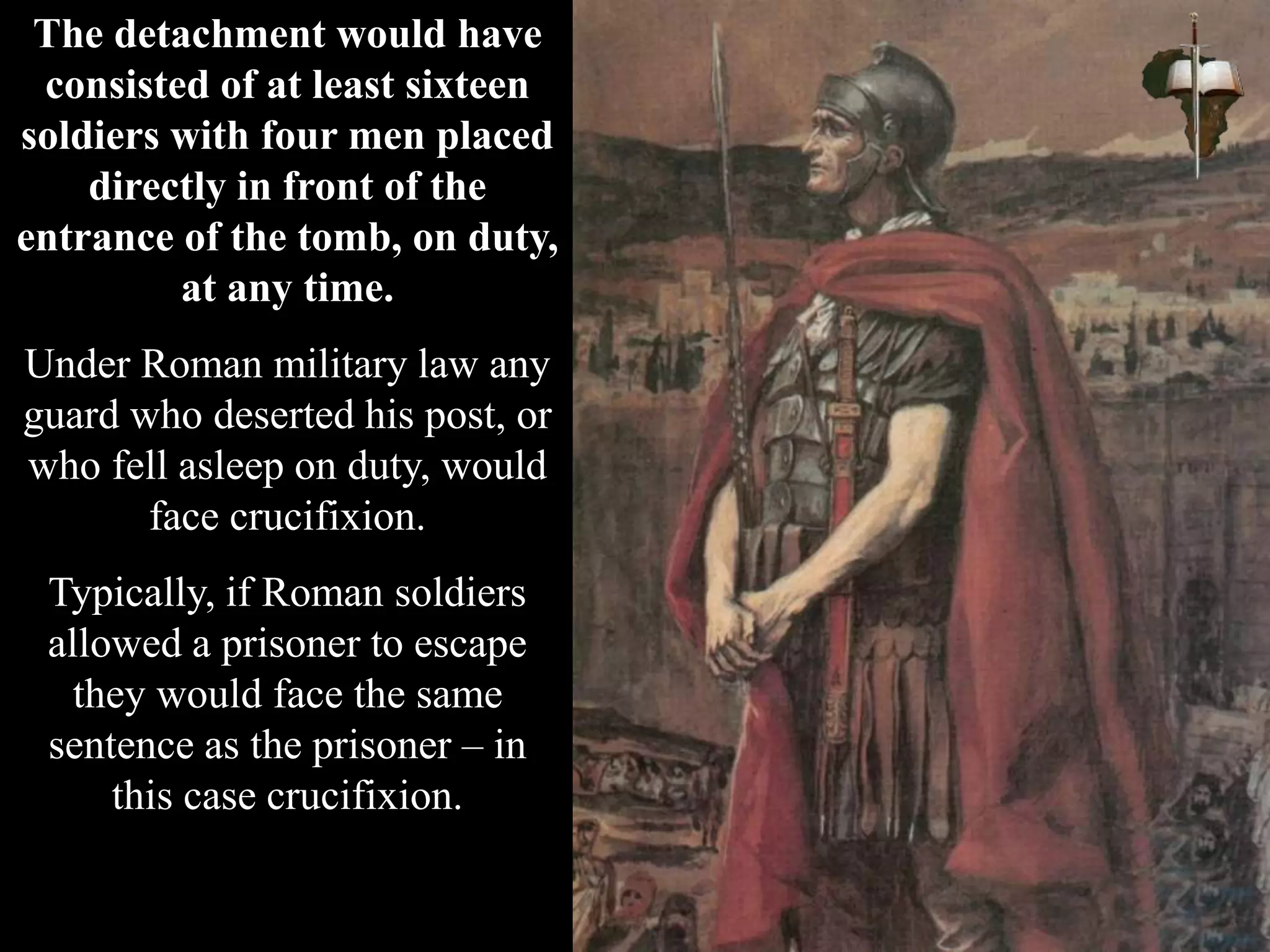 The detachment would have
consisted of at least sixteen
soldiers with four men placed
directly in front of the
entrance of the tomb, on duty,
at any time.
Under Roman military law any
guard who deserted his post, or
who fell asleep on duty, would
face crucifixion.
Typically, if Roman soldiers
allowed a prisoner to escape
they would face the same
sentence as the prisoner – in
this case crucifixion.
 