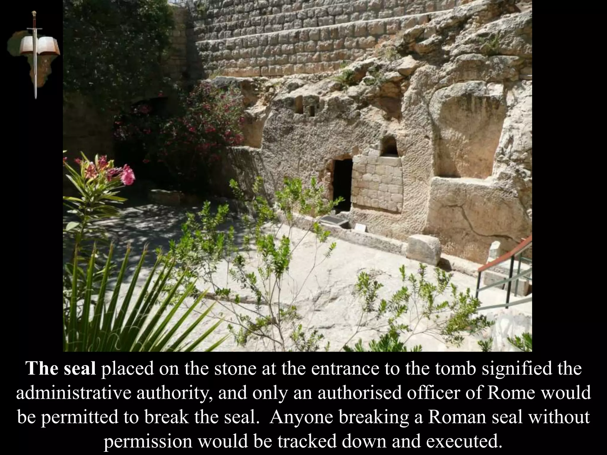 The seal placed on the stone at the entrance to the tomb signified the
administrative authority, and only an authorised officer of Rome would
be permitted to break the seal. Anyone breaking a Roman seal without
permission would be tracked down and executed.
 