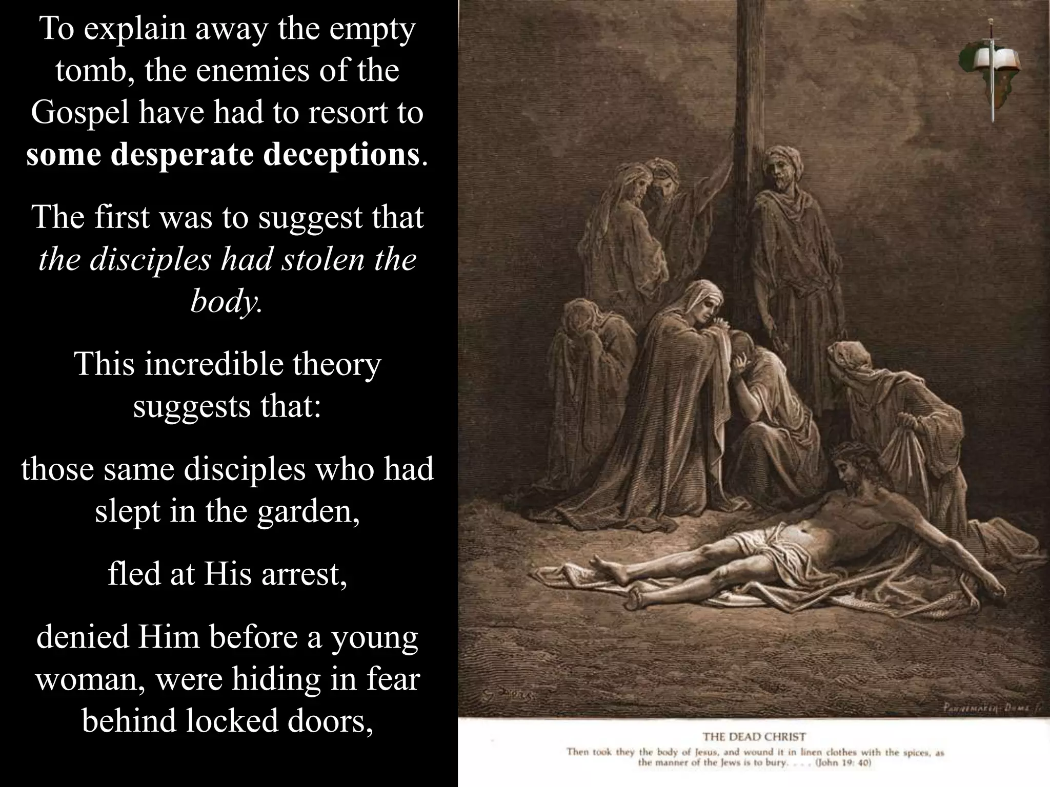 To explain away the empty
tomb, the enemies of the
Gospel have had to resort to
some desperate deceptions.
The first was to suggest that
the disciples had stolen the
body.
This incredible theory
suggests that:
those same disciples who had
slept in the garden,
fled at His arrest,
denied Him before a young
woman, were hiding in fear
behind locked doors,
 