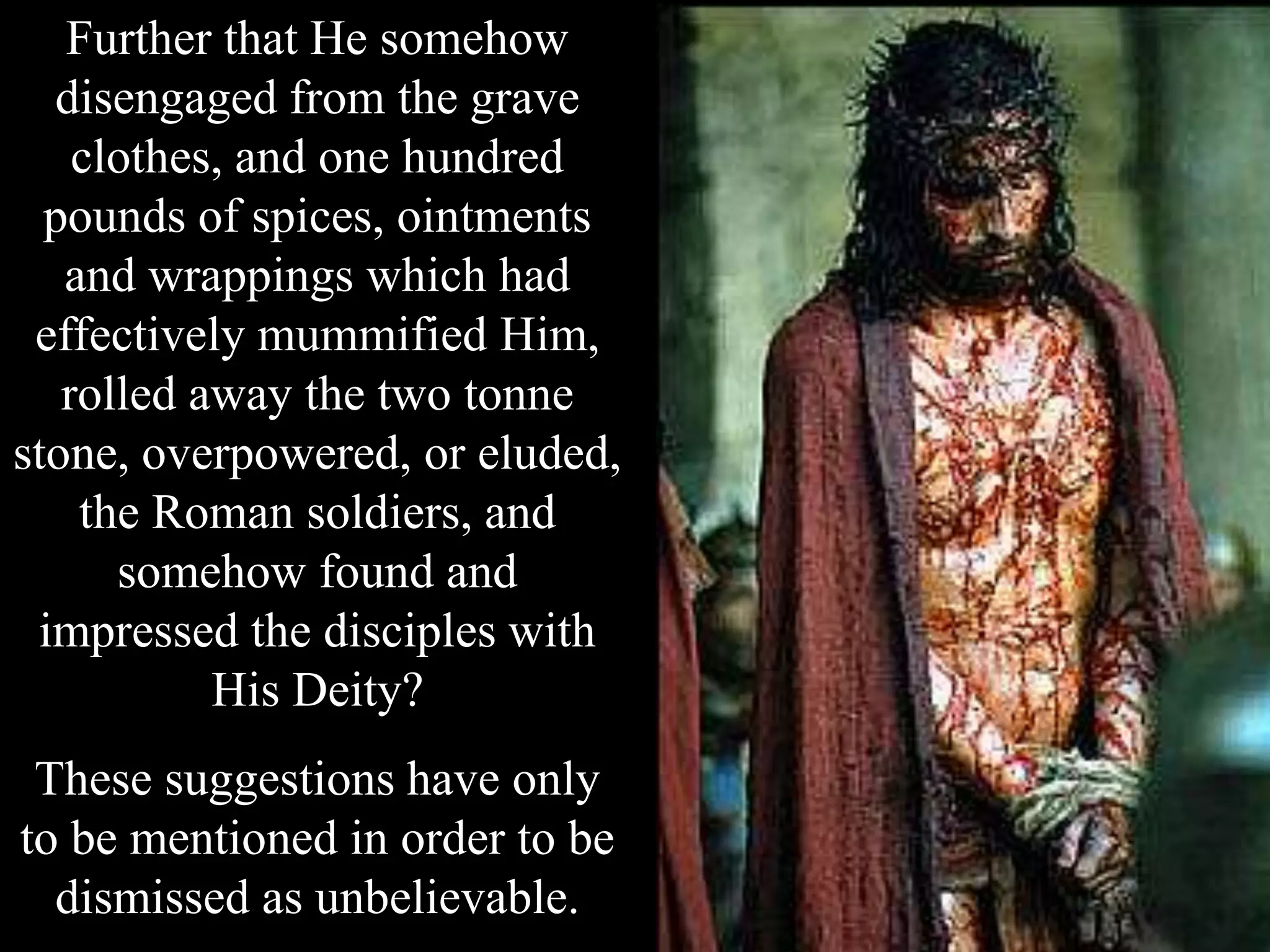 Further that He somehow
disengaged from the grave
clothes, and one hundred
pounds of spices, ointments
and wrappings which had
effectively mummified Him,
rolled away the two tonne
stone, overpowered, or eluded,
the Roman soldiers, and
somehow found and
impressed the disciples with
His Deity?
These suggestions have only
to be mentioned in order to be
dismissed as unbelievable.
 