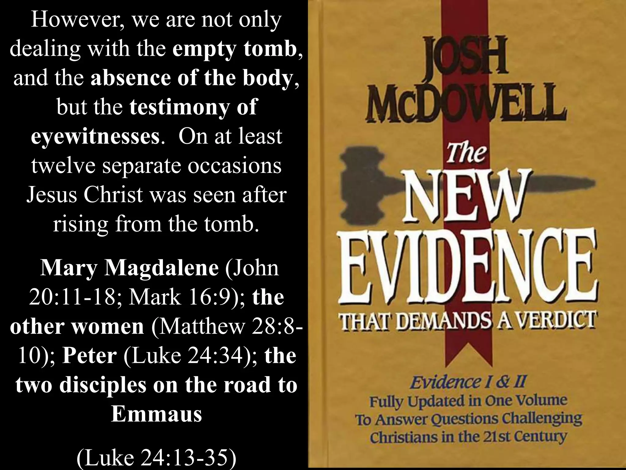 However, we are not only
dealing with the empty tomb,
and the absence of the body,
but the testimony of
eyewitnesses. On at least
twelve separate occasions
Jesus Christ was seen after
rising from the tomb.
Mary Magdalene (John
20:11-18; Mark 16:9); the
other women (Matthew 28:8-
10); Peter (Luke 24:34); the
two disciples on the road to
Emmaus
(Luke 24:13-35)
 