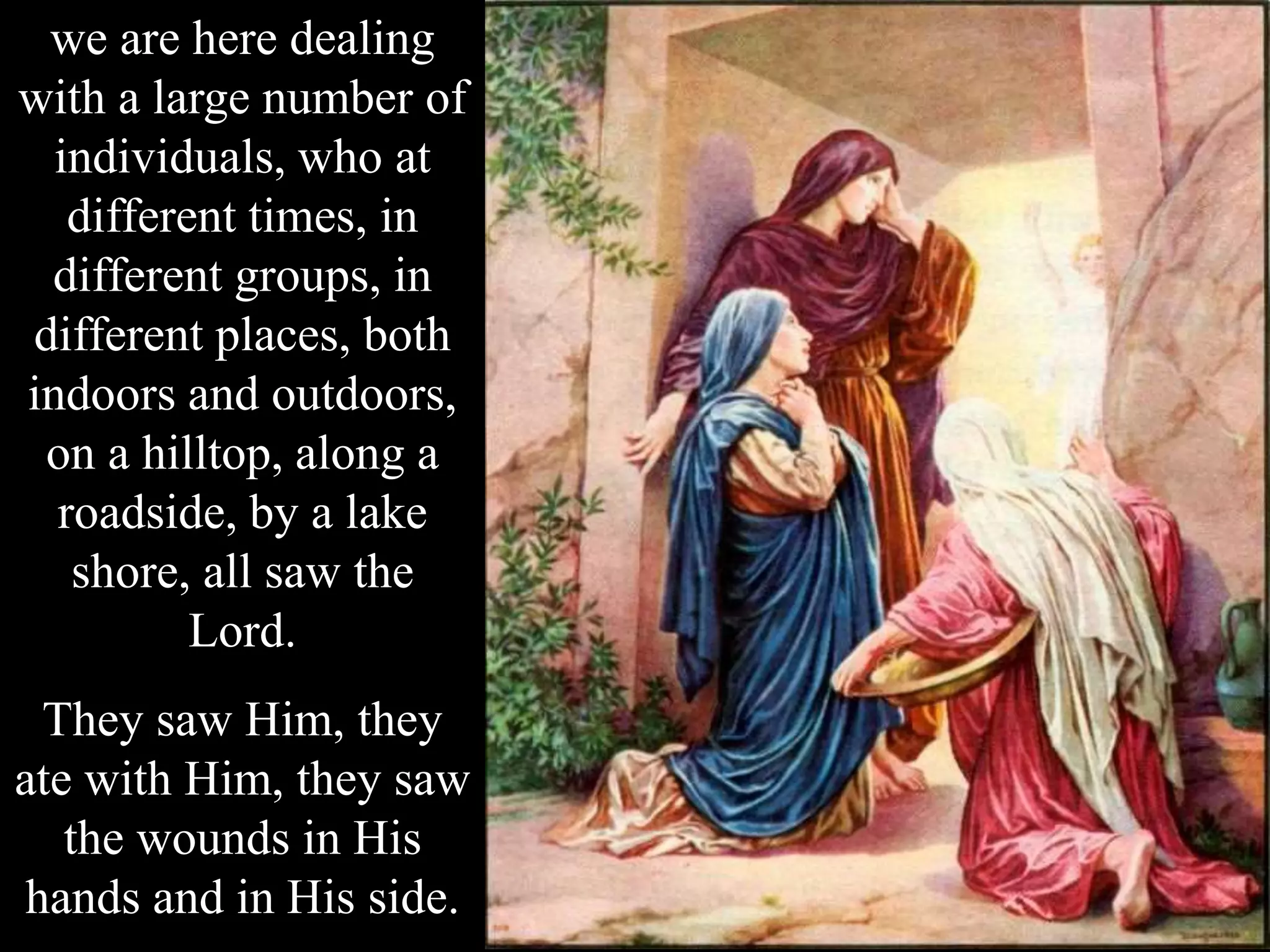 we are here dealing
with a large number of
individuals, who at
different times, in
different groups, in
different places, both
indoors and outdoors,
on a hilltop, along a
roadside, by a lake
shore, all saw the
Lord.
They saw Him, they
ate with Him, they saw
the wounds in His
hands and in His side.
 