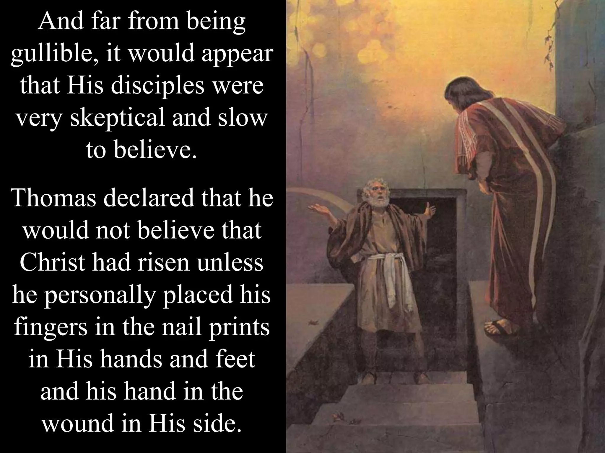 And far from being
gullible, it would appear
that His disciples were
very skeptical and slow
to believe.
Thomas declared that he
would not believe that
Christ had risen unless
he personally placed his
fingers in the nail prints
in His hands and feet
and his hand in the
wound in His side.
 