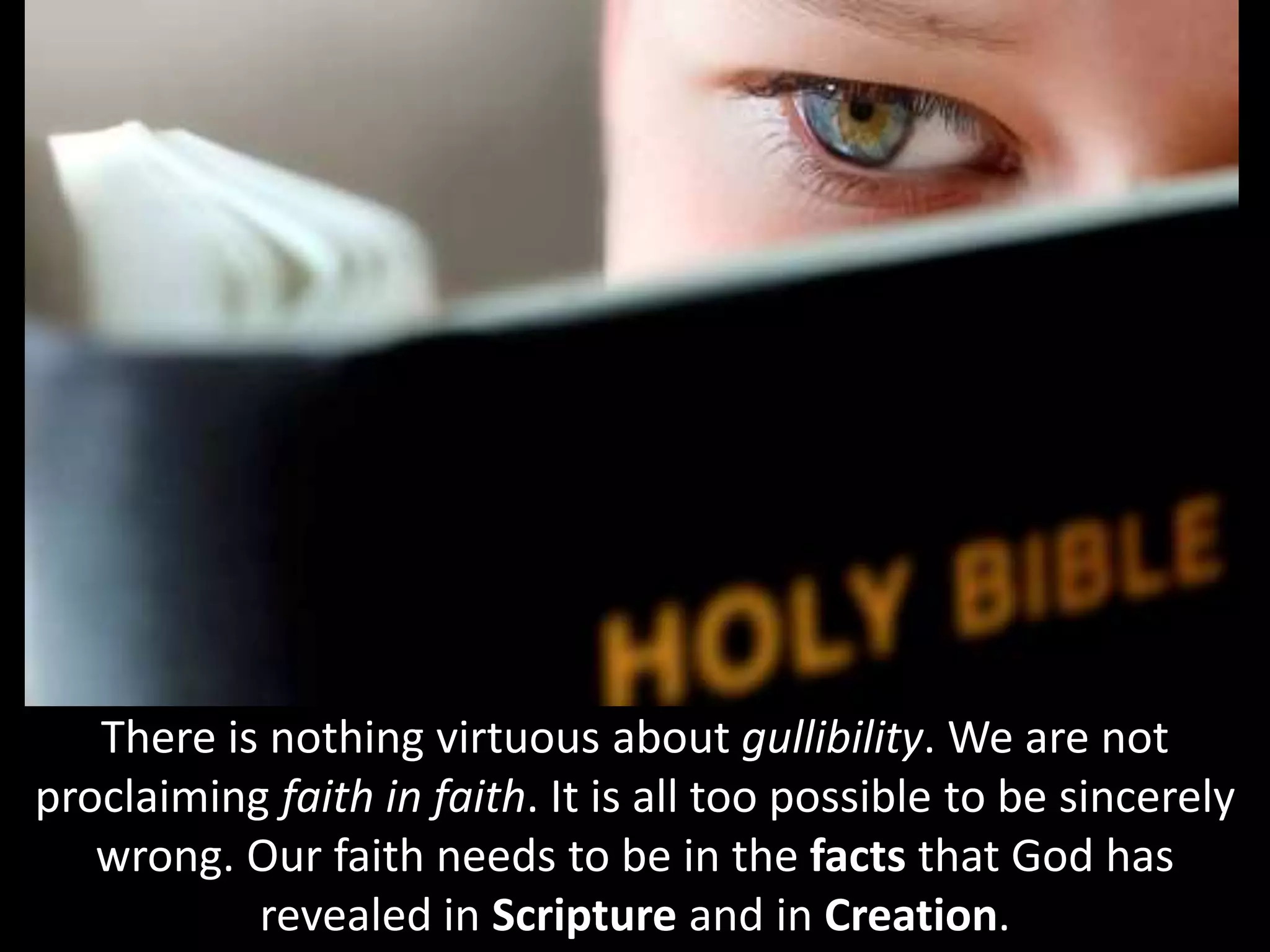 There is nothing virtuous about gullibility. We are not
proclaiming faith in faith. It is all too possible to be sincerely
wrong. Our faith needs to be in the facts that God has
revealed in Scripture and in Creation.
 