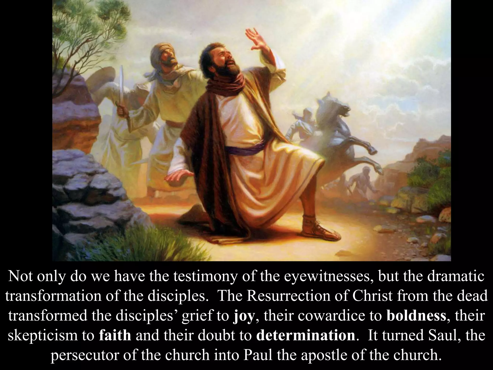 Not only do we have the testimony of the eyewitnesses, but the dramatic
transformation of the disciples. The Resurrection of Christ from the dead
transformed the disciples’ grief to joy, their cowardice to boldness, their
skepticism to faith and their doubt to determination. It turned Saul, the
persecutor of the church into Paul the apostle of the church.
 