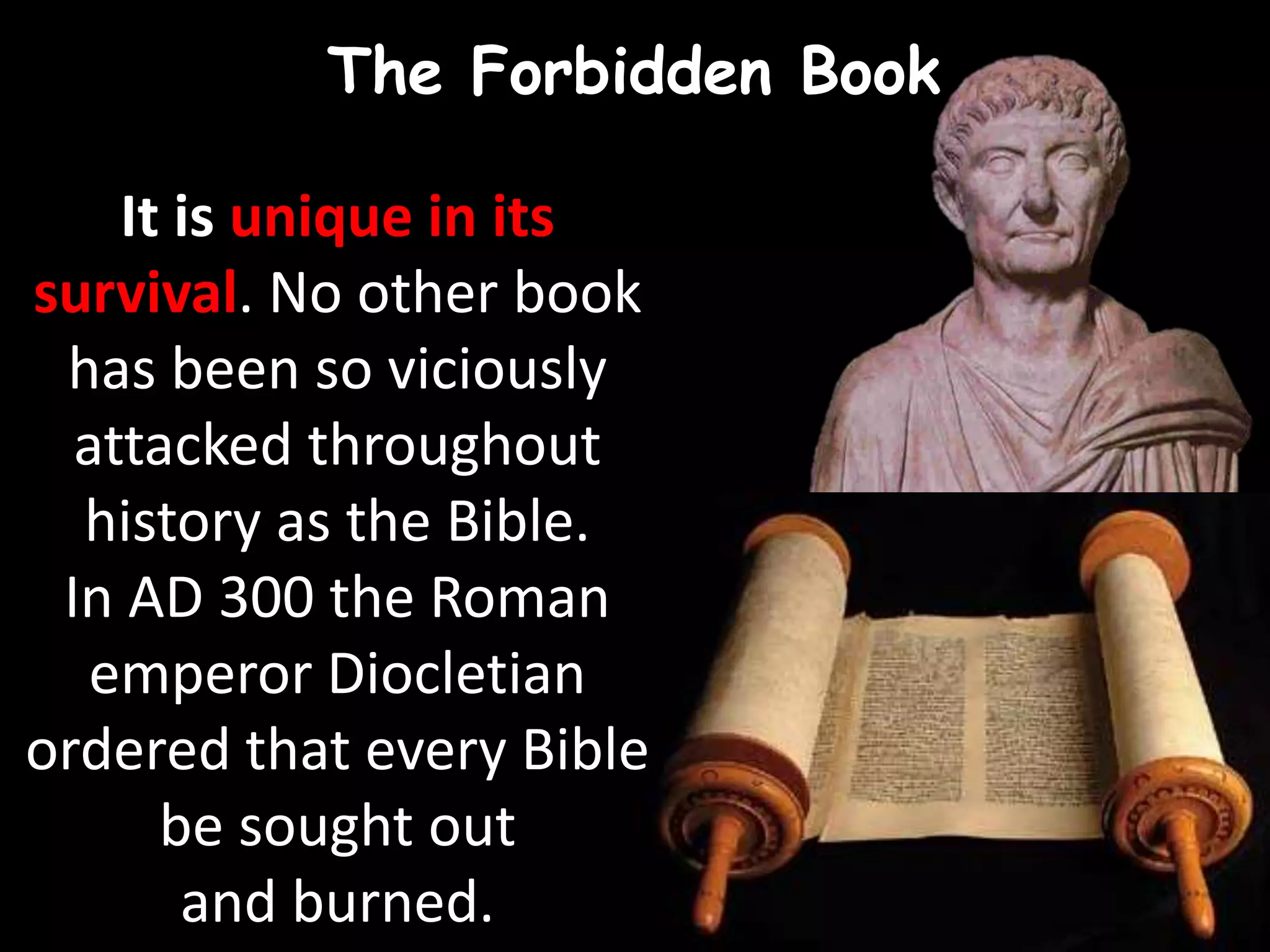 The Forbidden Book
It is unique in its
survival. No other book
has been so viciously
attacked throughout
history as the Bible.
In AD 300 the Roman
emperor Diocletian
ordered that every Bible
be sought out
and burned.
 
