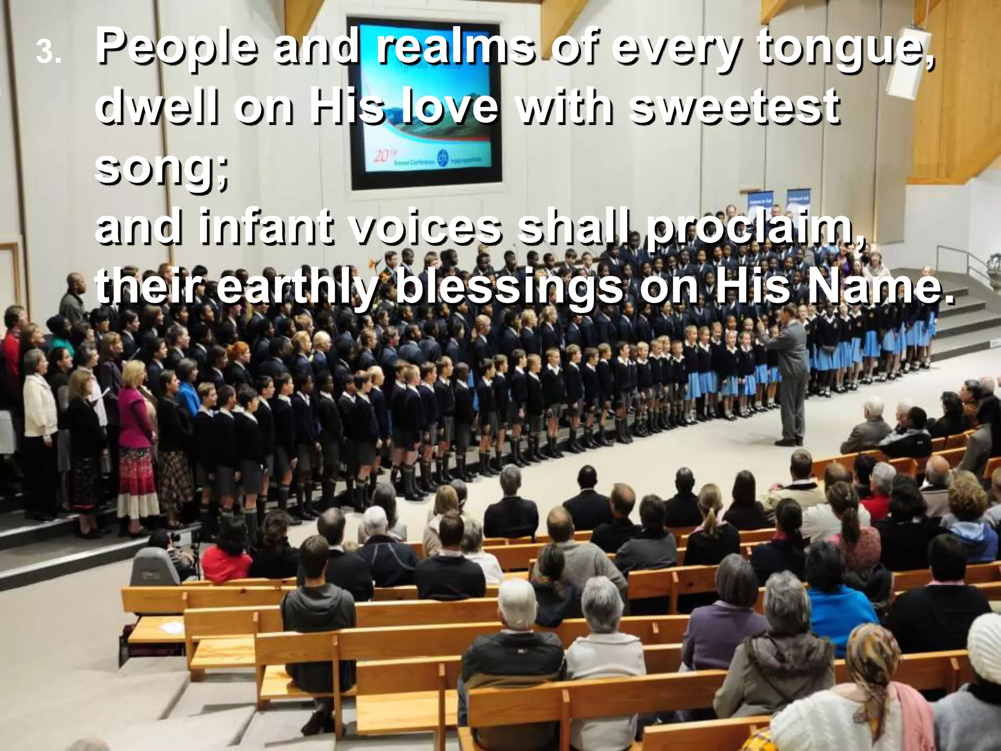 People and realms of every tongue,
dwell on His love with sweetest
song;
and infant voices shall proclaim,
their earthly blessings on His Name.
3.
 