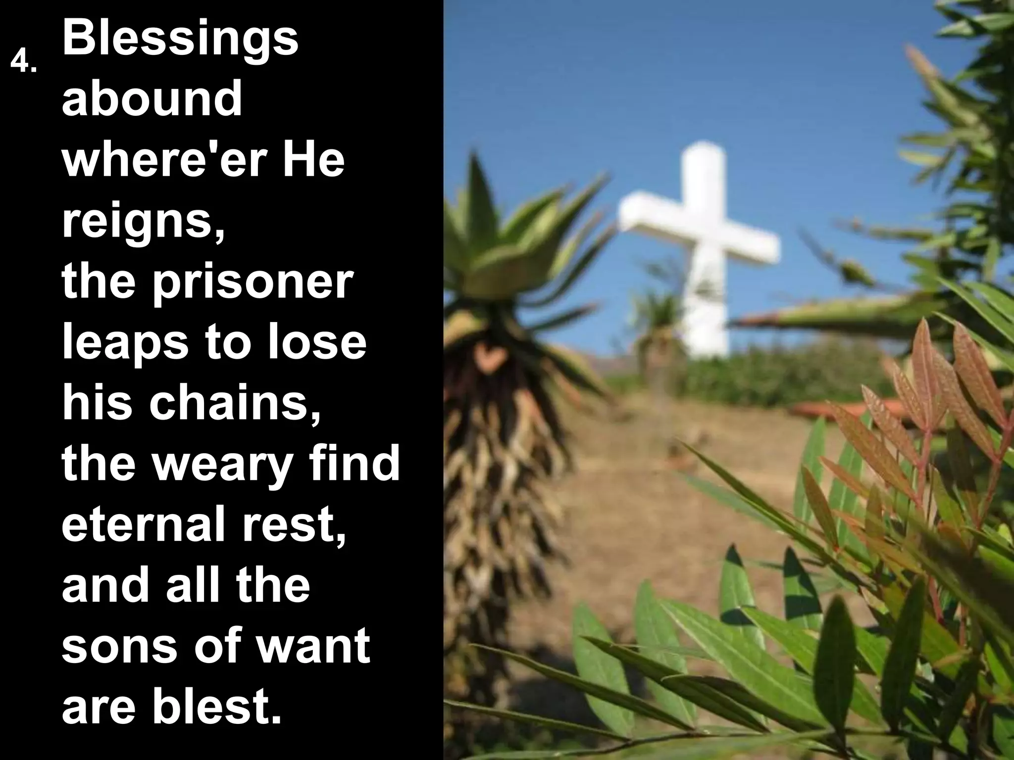 Blessings
abound
where'er He
reigns,
the prisoner
leaps to lose
his chains,
the weary find
eternal rest,
and all the
sons of want
are blest.
4.
 