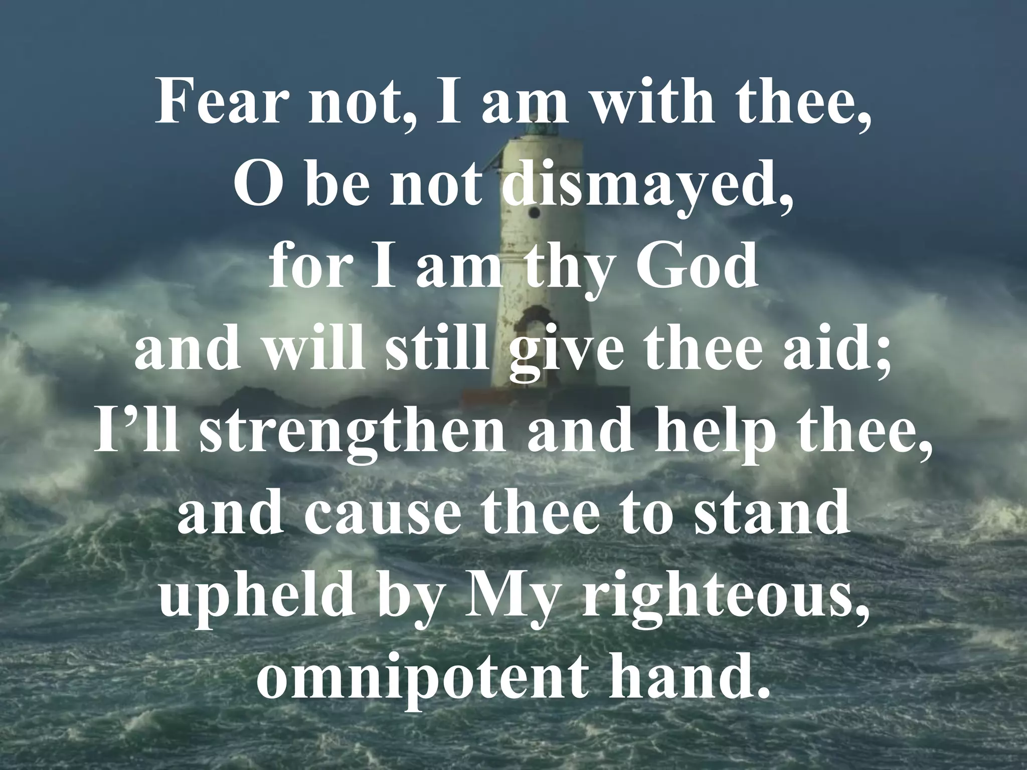 Fear not, I am with thee,
O be not dismayed,
for I am thy God
and will still give thee aid;
I’ll strengthen and help thee,
and cause thee to stand
upheld by My righteous,
omnipotent hand.
 