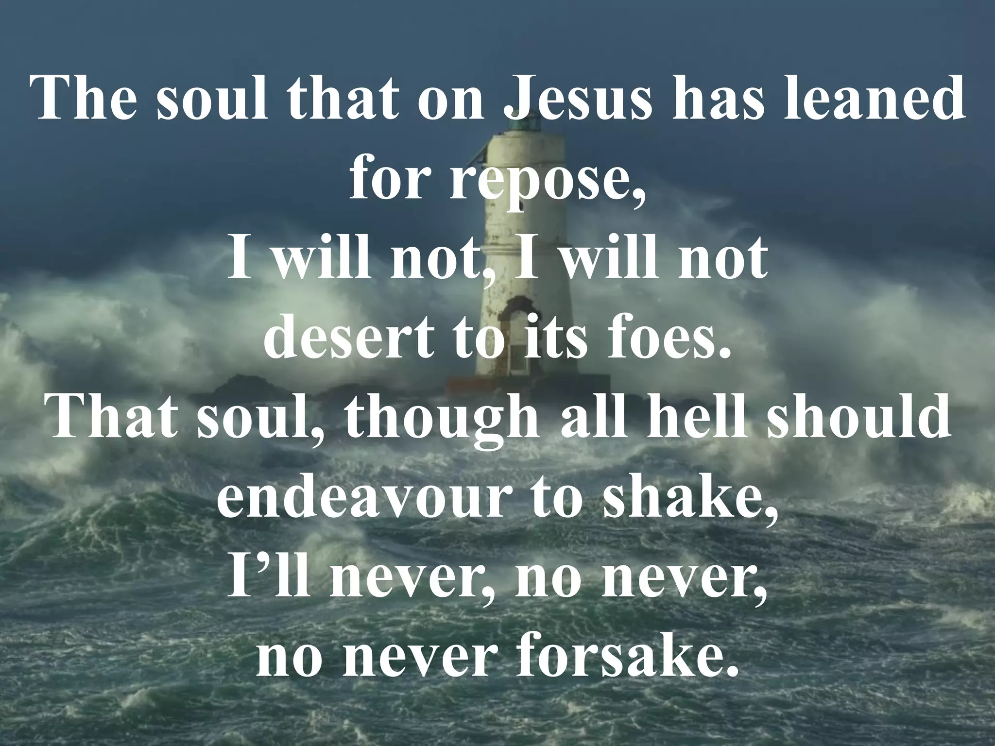 The soul that on Jesus has leaned
for repose,
I will not, I will not
desert to its foes.
That soul, though all hell should
endeavour to shake,
I’ll never, no never,
no never forsake.
 
