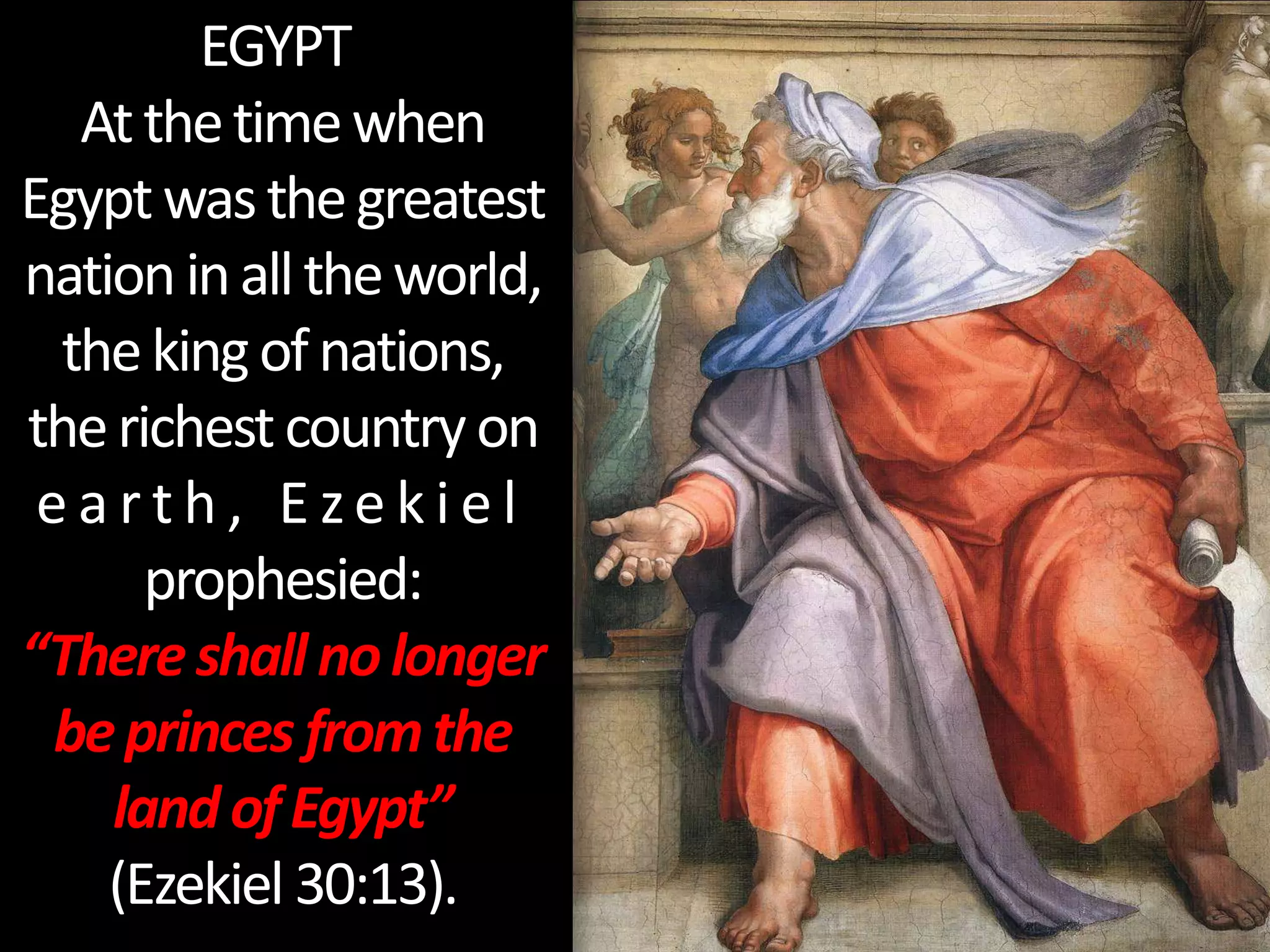 EGYPT
Atthetimewhen
Egyptwasthegreatest
nationinalltheworld,
thekingofnations,
therichestcountryon
e a r t h , E ze k i e l
prophesied:
“Thereshallnolonger
beprinces fromthe
landofEgypt”
(Ezekiel 30:13).
 