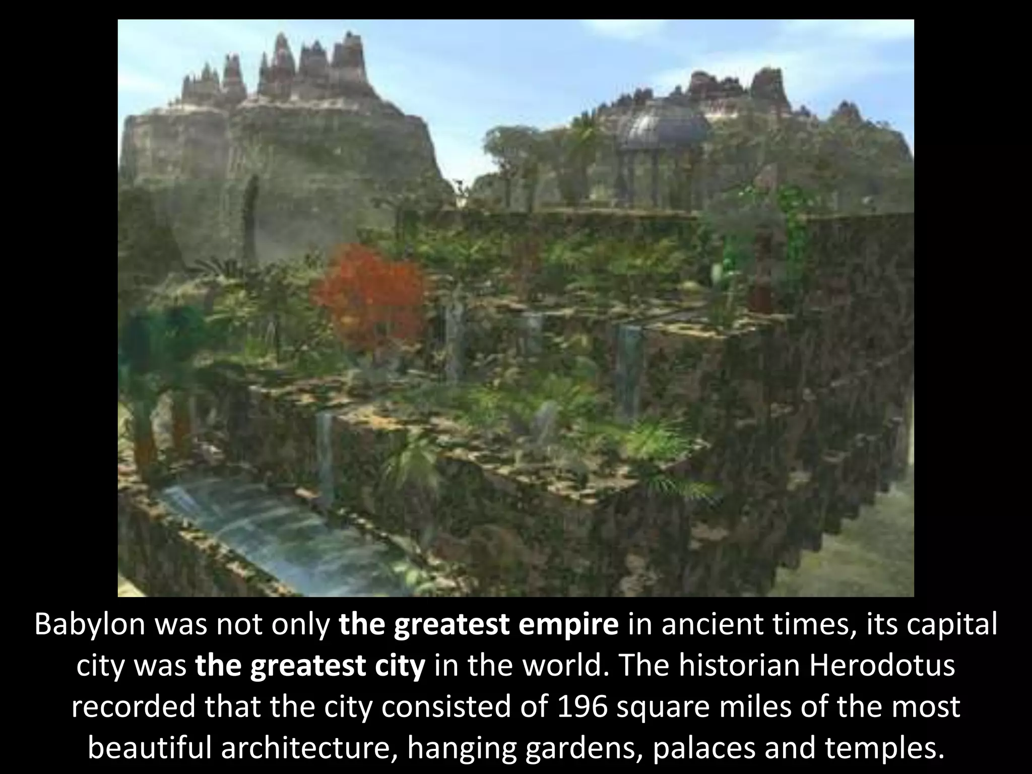 Babylon was not only the greatest empire in ancient times, its capital
city was the greatest city in the world. The historian Herodotus
recorded that the city consisted of 196 square miles of the most
beautiful architecture, hanging gardens, palaces and temples.
 