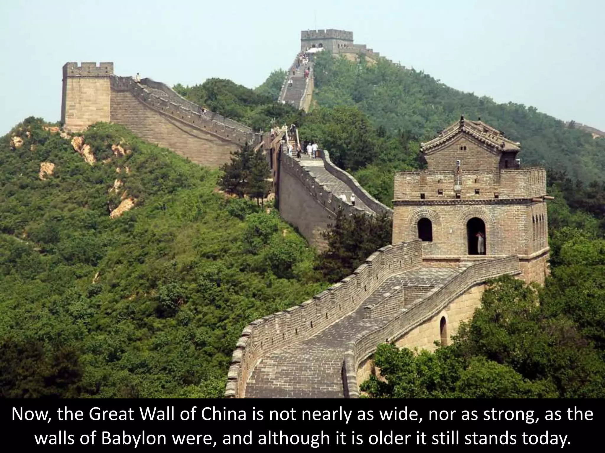 Now, the Great Wall of China is not nearly as wide, nor as strong, as the
walls of Babylon were, and although it is older it still stands today.
 