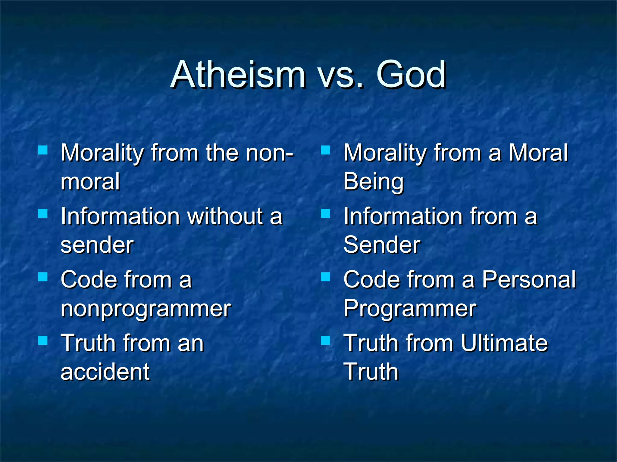 Atheism vs. GodAtheism vs. God
 Morality from the non-Morality from the non-
moralmoral
 Information without aInformation without a
sendersender
 Code from aCode from a
nonprogrammernonprogrammer
 Truth from anTruth from an
accidentaccident
 Morality from a MoralMorality from a Moral
BeingBeing
 Information from aInformation from a
SenderSender
 Code from a PersonalCode from a Personal
ProgrammerProgrammer
 Truth from UltimateTruth from Ultimate
TruthTruth
 