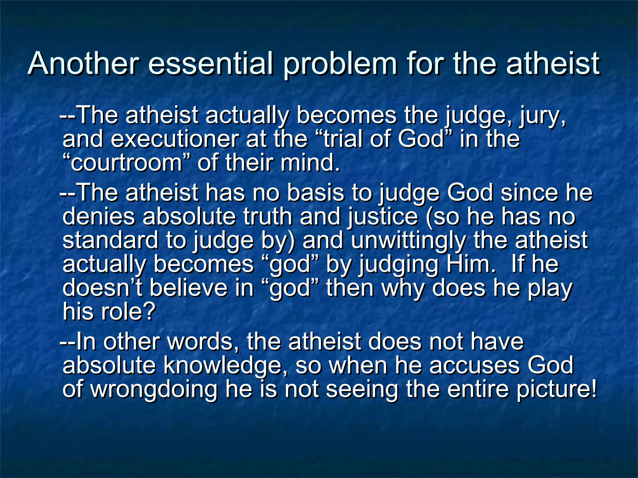 Another essential problem for the atheistAnother essential problem for the atheist
--The atheist actually becomes the judge, jury,--The atheist actually becomes the judge, jury,
and executioner at the “trial of God” in theand executioner at the “trial of God” in the
“courtroom” of their mind.“courtroom” of their mind.
--The atheist has no basis to judge God since he--The atheist has no basis to judge God since he
denies absolute truth and justice (so he has nodenies absolute truth and justice (so he has no
standard to judge by) and unwittingly the atheiststandard to judge by) and unwittingly the atheist
actually becomes “god” by judging Him. If heactually becomes “god” by judging Him. If he
doesn’t believe in “god” then why does he playdoesn’t believe in “god” then why does he play
his role?his role?
--In other words, the atheist does not have--In other words, the atheist does not have
absolute knowledge, so when he accuses Godabsolute knowledge, so when he accuses God
of wrongdoing he is not seeing the entire picture!of wrongdoing he is not seeing the entire picture!
 