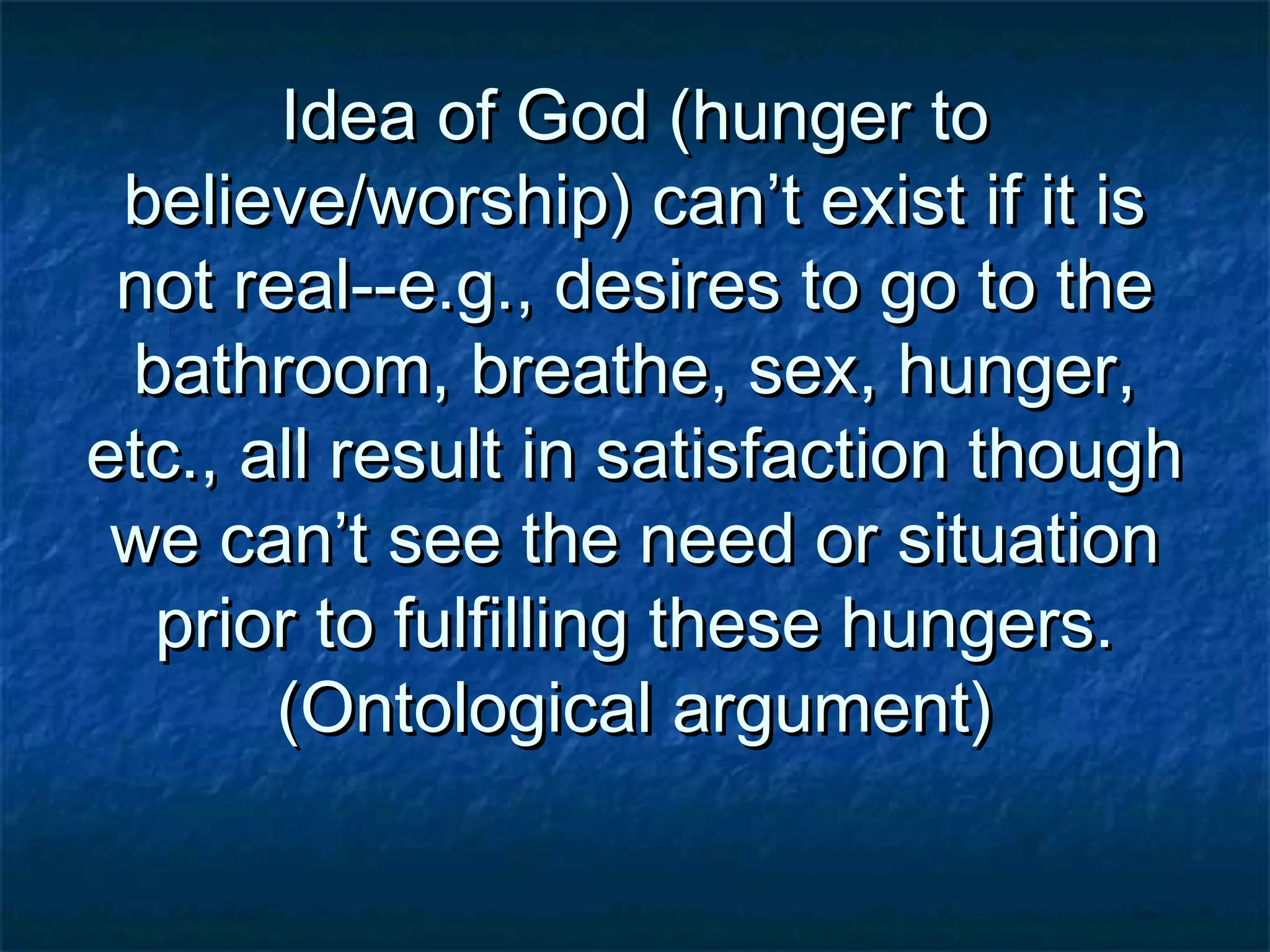 Idea of God (hunger toIdea of God (hunger to
believe/worship) can’t exist if it isbelieve/worship) can’t exist if it is
not real--e.g., desires to go to thenot real--e.g., desires to go to the
bathroom, breathe, sex, hunger,bathroom, breathe, sex, hunger,
etc., all result in satisfaction thoughetc., all result in satisfaction though
we can’t see the need or situationwe can’t see the need or situation
prior to fulfilling these hungers.prior to fulfilling these hungers.
(Ontological argument)(Ontological argument)
 