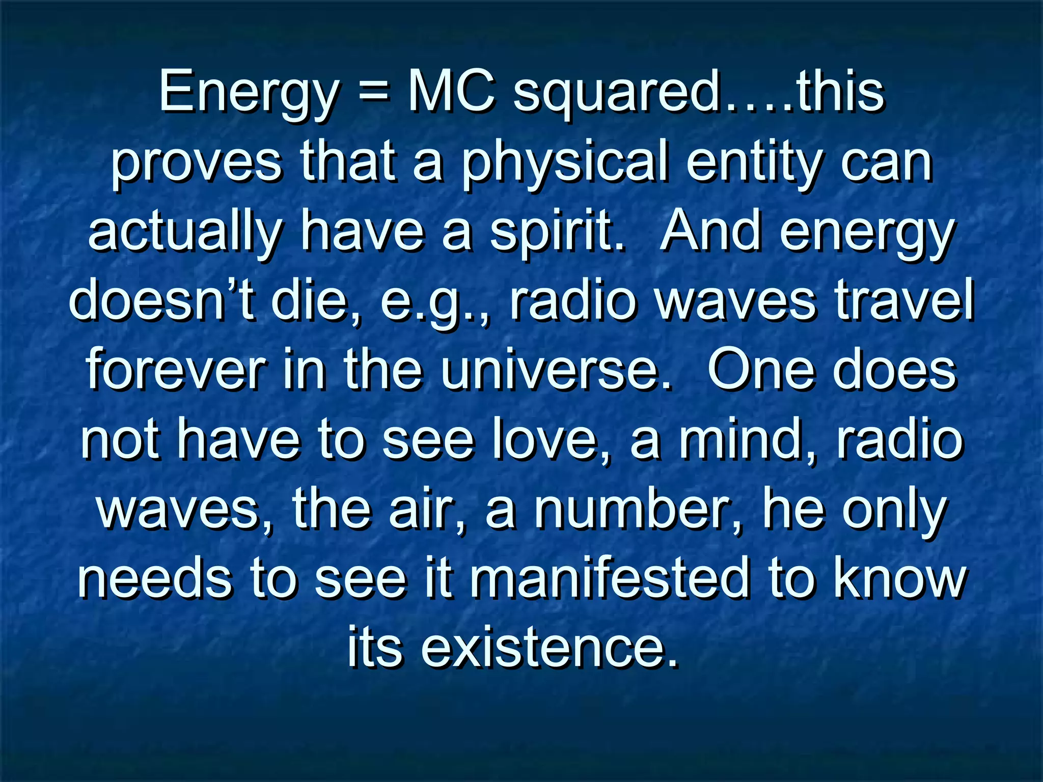 Energy = MC squared….thisEnergy = MC squared….this
proves that a physical entity canproves that a physical entity can
actually have a spirit. And energyactually have a spirit. And energy
doesn’t die, e.g., radio waves traveldoesn’t die, e.g., radio waves travel
forever in the universe. One doesforever in the universe. One does
not have to see love, a mind, radionot have to see love, a mind, radio
waves, the air, a number, he onlywaves, the air, a number, he only
needs to see it manifested to knowneeds to see it manifested to know
its existence.its existence.
 