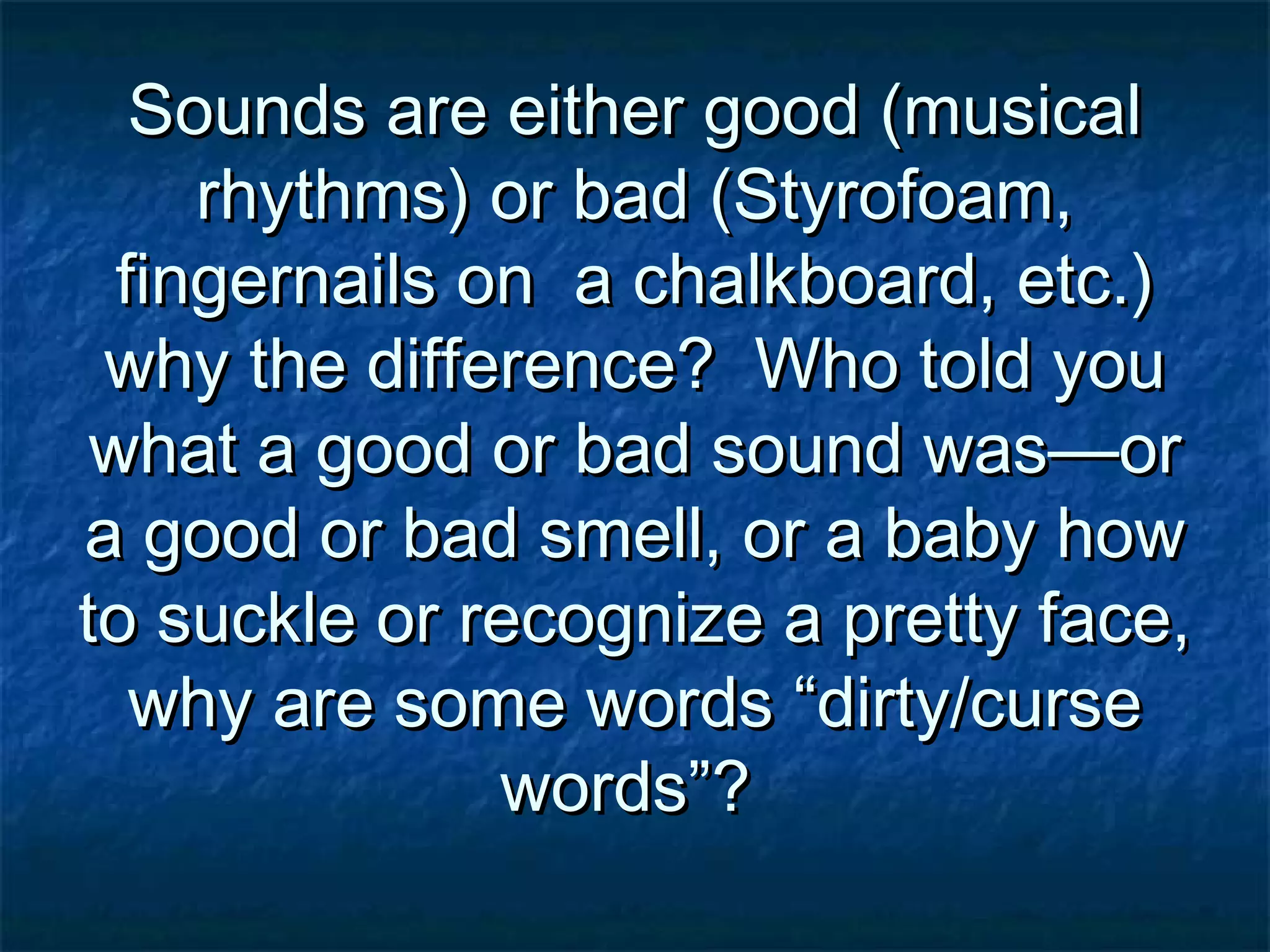 Sounds are either good (musicalSounds are either good (musical
rhythms) or bad (Styrofoam,rhythms) or bad (Styrofoam,
fingernails on a chalkboard, etc.)fingernails on a chalkboard, etc.)
why the difference? Who told youwhy the difference? Who told you
what a good or bad sound was—orwhat a good or bad sound was—or
a good or bad smell, or a baby howa good or bad smell, or a baby how
to suckle or recognize a pretty face,to suckle or recognize a pretty face,
why are some words “dirty/cursewhy are some words “dirty/curse
words”?words”?
 