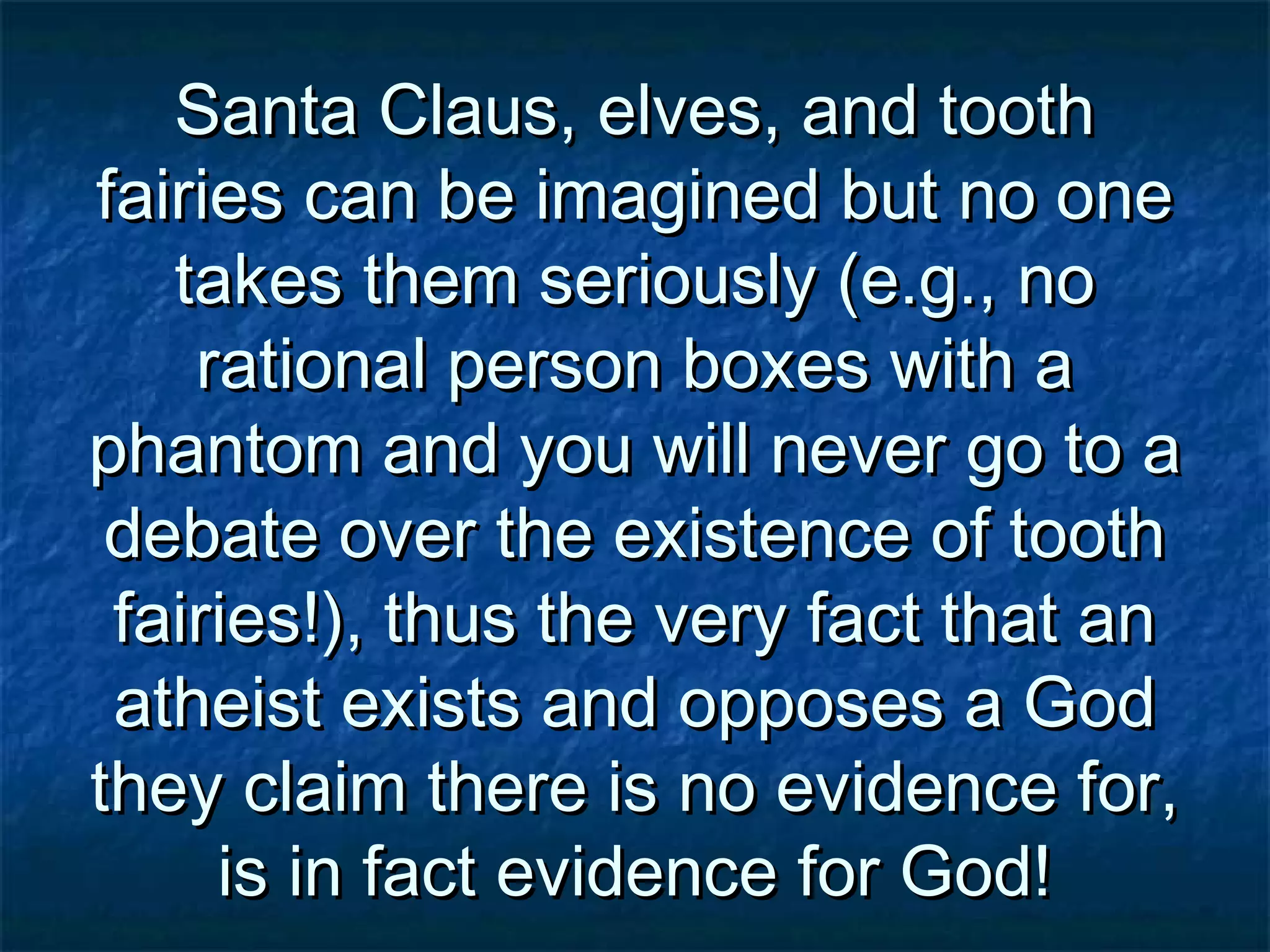 Santa Claus, elves, and toothSanta Claus, elves, and tooth
fairies can be imagined but no onefairies can be imagined but no one
takes them seriously (e.g., notakes them seriously (e.g., no
rational person boxes with arational person boxes with a
phantom and you will never go to aphantom and you will never go to a
debate over the existence of toothdebate over the existence of tooth
fairies!), thus the very fact that anfairies!), thus the very fact that an
atheist exists and opposes a Godatheist exists and opposes a God
they claim there is no evidence for,they claim there is no evidence for,
is in fact evidence for God!is in fact evidence for God!
 