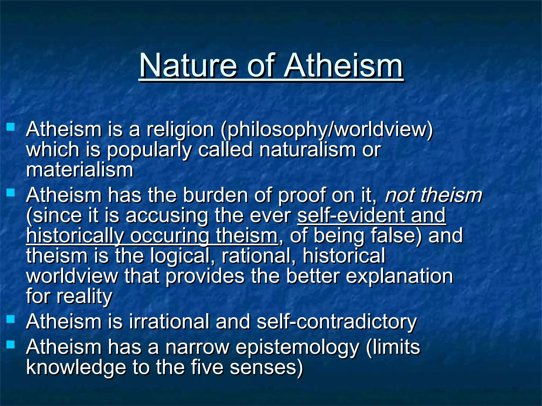 Nature of AtheismNature of Atheism
 Atheism is a religion (philosophy/worldview)Atheism is a religion (philosophy/worldview)
which is popularly called naturalism orwhich is popularly called naturalism or
materialismmaterialism
 Atheism has the burden of proof on it,Atheism has the burden of proof on it, not theismnot theism
(since it is accusing the ever(since it is accusing the ever self-evident andself-evident and
historically occuring theismhistorically occuring theism, of being false) and, of being false) and
theism is the logical, rational, historicaltheism is the logical, rational, historical
worldview that provides the better explanationworldview that provides the better explanation
for realityfor reality
 Atheism is irrational and self-contradictoryAtheism is irrational and self-contradictory
 Atheism has a narrow epistemology (limitsAtheism has a narrow epistemology (limits
knowledge to the five senses)knowledge to the five senses)
 