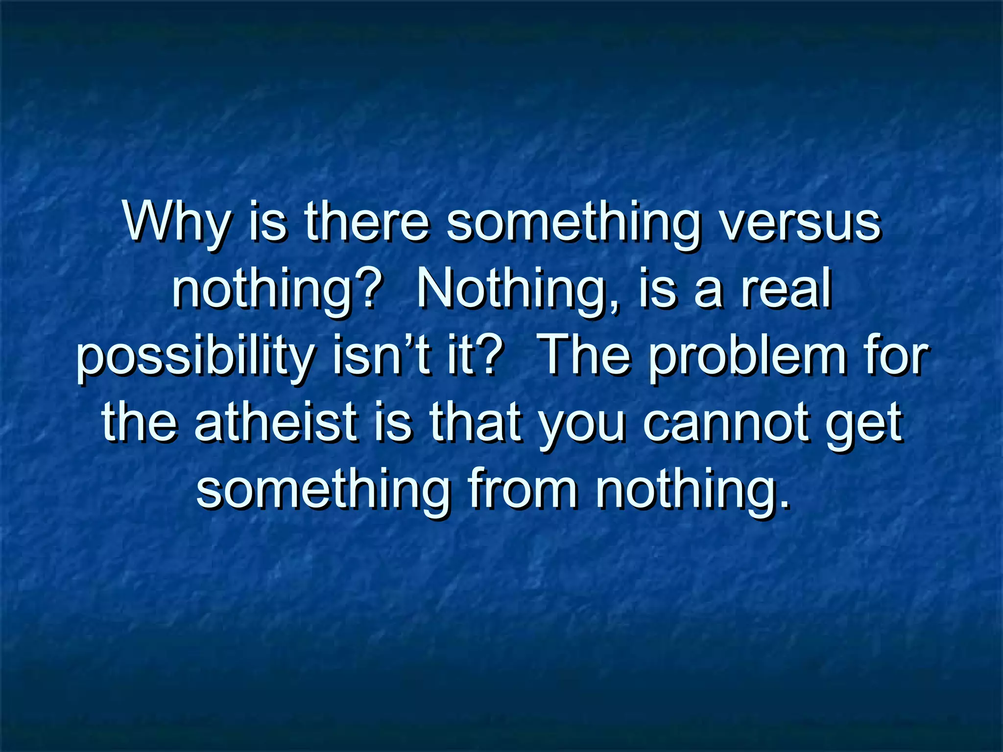 Why is there something versusWhy is there something versus
nothing? Nothing, is a realnothing? Nothing, is a real
possibility isn’t it? The problem forpossibility isn’t it? The problem for
the atheist is that you cannot getthe atheist is that you cannot get
something from nothing.something from nothing.
 