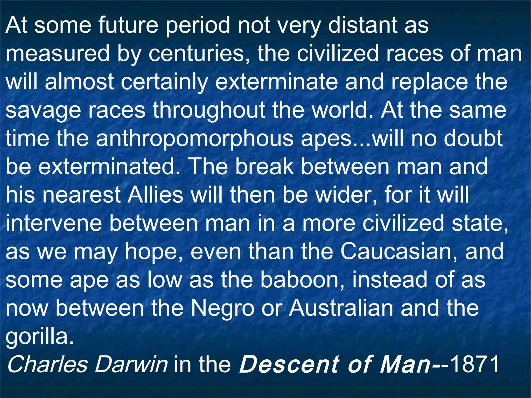 At some future period not very distant as
measured by centuries, the civilized races of man
will almost certainly exterminate and replace the
savage races throughout the world. At the same
time the anthropomorphous apes...will no doubt
be exterminated. The break between man and
his nearest Allies will then be wider, for it will
intervene between man in a more civilized state,
as we may hope, even than the Caucasian, and
some ape as low as the baboon, instead of as
now between the Negro or Australian and the
gorilla.
Charles Darwin in the Descent of Man--1871
 