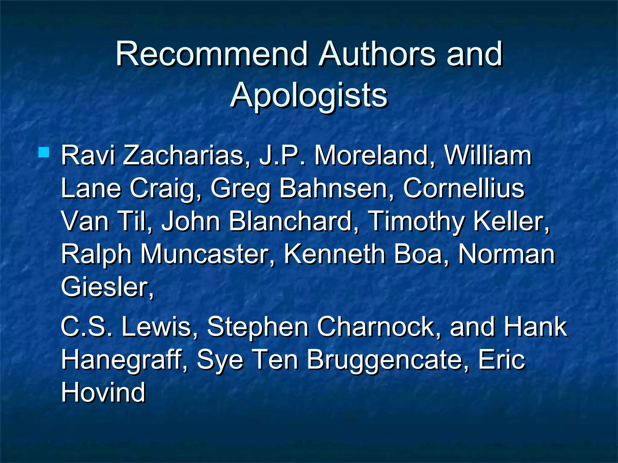 Recommend Authors andRecommend Authors and
ApologistsApologists
 Ravi Zacharias, J.P. Moreland, WilliamRavi Zacharias, J.P. Moreland, William
Lane Craig, Greg Bahnsen, CornelliusLane Craig, Greg Bahnsen, Cornellius
Van Til, John Blanchard, Timothy Keller,Van Til, John Blanchard, Timothy Keller,
Ralph Muncaster, Kenneth Boa, NormanRalph Muncaster, Kenneth Boa, Norman
Giesler,Giesler,
C.S. Lewis, Stephen Charnock, and HankC.S. Lewis, Stephen Charnock, and Hank
Hanegraff, Sye Ten Bruggencate, EricHanegraff, Sye Ten Bruggencate, Eric
HovindHovind
 