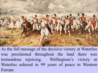 As the full message of the decisive victory at Waterloo
was proclaimed throughout the land there was
tremendous rejoicing. Wellingtons’s victory at
Waterloo ushered in 99 years of peace in Western
Europe.
 