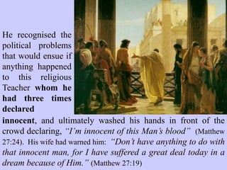 They had presumed
that the execution of Jesus
would eliminate this threat
to their religious power
base and silence His
supporters. These Jewish
religious leaders had great
concerns about the corpse
of Jesus and they
approached the Roman
governor, Pontius Pilate, for
a military detachment to
secure the tomb
(Matthew 28:62-64).
 