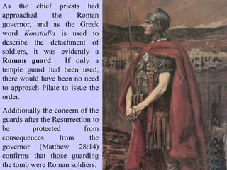 Pilate was only too aware that a travesty of justice had taken place, and
the last thing he needed was a review of his shameful conduct and
dereliction of duty in this case. Ensuring that the victim’s corpse
remained buried was definitely in Pilate’s political interests as well.
“‘Take a guard’, Pilate answered. ‘Go, make the tomb as secure as you
know how’. So they went and made the tomb secure by putting a seal on
the stone and posting the guard.” Matthew 27:65
 