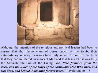 The detachment would have
consisted of at least sixteen
soldiers with four men placed
directly in front of the
entrance of the tomb, on duty,
at any time.
Under Roman military law any
guard who deserted his post, or
who fell asleep on duty, would
face crucifixion.
Typically, if Roman soldiers
allowed a prisoner to escape
they would face the same
sentence as the prisoner – in
this case crucifixion.
 