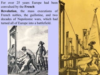 For over 25 years Europe had been
convulsed by the French
Revolution, the mass executions of
French nobles, the guillotine, and two
decades of Napoleonic wars, which had
turned all of Europe into a battlefield.
 