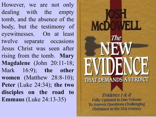 Another desperate attempt to
explain away the Resurrection
of Christ has been that they
went to the wrong tomb.
All of them! Mary Magdalene,
Peter, John, the other women,
all went to the wrong tomb.
And somehow neither the
Pharisees, nor the Sadducees,
nor the Roman soldiers, nor
Joseph of Arimathea, whose
tomb it was, thought to point
out that the tomb was in fact
still occupied!
 